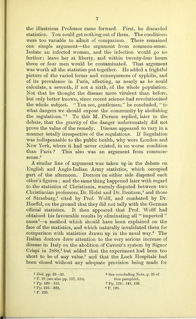 the illustrious Professor came forward. First, he discarded statistics. You could get nothing out of them. The conditions were too variable to admit of comparison. There remained one simple argument—the argument from common-sense. Isolate an infected woman, and the infection would go no further; leave her at liberty, and within twenty-four hours three or four men would be contaminated. That argument was worth all the statistics put together. He added a frightful picture of the varied forms and consequences of syphilis, and of its prevalence in Paris, affecting, as nearly as he could calculate, a seventh, if not a sixth, of the whole population. Not that he thought the disease more virulent than before, but only better known, since recent science had revolutionised the whole subject. “ You see, gentlemen,” he concluded, “ to what dangers we should expose the community by abolishing the regulations.”1 To this M. Pierson replied, later in the debate, that the gravity of the danger unfortunately did not prove the value of the remedy. Disease appeared to vary in a manner totally irrespective of the regulations. If Begulation was indispensable to the public health, why were London and New York, where it had never existed, in no worse condition than Paris ? This also was an argument from common- sense.2 A similar line of argument was taken up in the debate on English and Anglo-Indian Army statistics, which occupied part of the afternoon. Doctors on either side disputed each other’s figures ; and the same thing happened later with regard to the statistics of Christiania, warmly disputed between two Christianian professors, Dr. Holst and Dr. Bentzen,3 and those of Strasburg,4 cited by Prof. Wolff, and combated by Dr. Hoeffel, on the ground that they did not tally with the German official statistics. It then appeared that Prof. Wolff had obtained his favourable results by eliminating all “ imported ” cases5—a method which should have been explained on the face of the statistics, and which naturally invalidated them for comparison with statistics drawn up in the usual way.6 The Italian doctors drew attention to the very serious increase of disease in Italy on the abolition of Cavour’s system by Signor Crispi in 1888,7 but added that the experiment had been too short to be of any value,8 and that the Lock Hospitals had been closed without any adequate provision being made for 1 Ibid. pp. 29—31. 6 See concluding Note, p. 25 of 2 P. 91 (see also pp. 117, 118). this pamphlet. 3 Pp. 109—115. 7 Pp. 124; 149, 150. 1 Pp. 216—222. 8 p. 129. 5 p. 220.