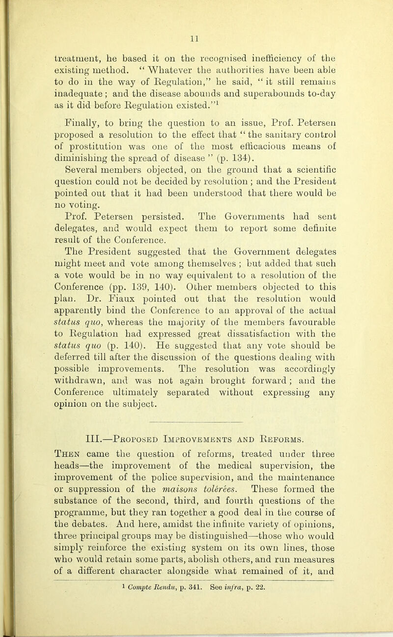 treatment, he based it on the recognised inefficiency of the existing method. “ Whatever the authorities have been able to do in the way of Regulation,” he said, “ it still remains inadequate; and the disease abounds and superabounds to-day as it did before Regulation existed.”1 Finally, to bring the question to an issue, Prof. Petersen proposed a resolution to the effect that “ the sanitary control of prostitution was one of the most efficacious means of diminishing the spread of disease ” (p. 134). Several members objected, on the ground that a scientific question could not be decided by resolution ; and the President pointed out that it had been understood that there would be no voting. Prof. Petersen persisted. The Governments had sent delegates, and would expect them to report some definite result of the Conference. The President suggested that the Government delegates might meet and vote among themselves ; but added that such a vote would be in no way equivalent to a resolution of the Conference (pp. 139, 140). Other members objected to this plan. Dr. Fiaux pointed out that the resolution would apparently bind the Conference to an approval of the actual status quo, whereas the majority of the members favourable to Regulation bad expressed great dissatisfaction with the status quo (p. 140). He suggested that any vote should be deferred till after the discussion of the questions dealing with possible improvements. The resolution was accordingly withdrawn, and was not again brought forward; and the Conference ultimately separated without expressing any opinion on the subject. III.—Proposed Improvements and Reforms. Then came the question of reforms, treated under three heads—the improvement of the medical supervision, the improvement of the police supervision, and the maintenance or suppression of the maisons tolerees. These formed the substance of the second, third, and fourth questions of the programme, but they ran together a good deal in the course of the debates. And here, amidst the infinite variety of opinions, three principal groups maybe distinguished—those who would simply reinforce the existing system on its own lines, those who would retain some parts, abolish others, and run measures of a different character alongside what remained of it, and 1 Compte Eendu, p. 341. See infra, p. 22.