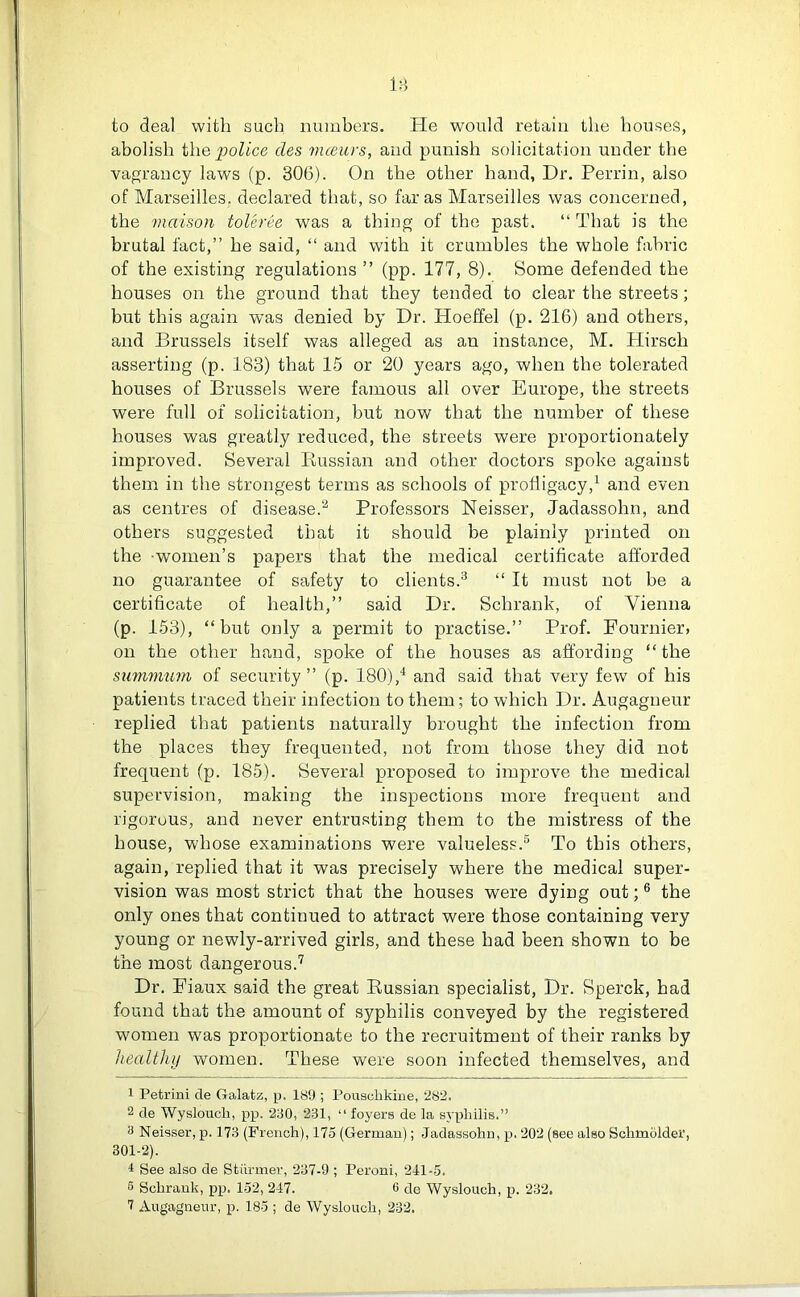 IB to deal with such numbers. He would retain the houses, abolish the police des mceurs, and punish solicitation under the vagrancy laws (p. 306). On the other hand, Dr. Perrin, also of Marseilles, declared that, so far as Marseilles was concerned, the maison toleree was a thing of the past. “ That is the brutal fact,” he said, “ and with it crumbles the whole fabric of the existing regulations ” (pp. 177, 8). Some defended the houses on the ground that they tended to clear the streets; but this again was denied by Dr. Hoeffel (p. 216) and others, and Brussels itself was alleged as an instance, M. Hirsch asserting (p. 183) that 15 or 20 years ago, when the tolerated houses of Brussels were famous all over Europe, the streets were full of solicitation, but now that the number of these houses was greatly reduced, the streets were proportionately improved. Several Russian and other doctors spoke against them in the strongest terms as schools of profligacy,1 and even as centres of disease.2 Professors Neisser, Jadassohn, and others suggested that it should be plainly printed on the women’s papers that the medical certificate afforded no guarantee of safety to clients.3 “ It must not be a certificate of health,” said Dr. Sclirank, of Vienna (p. 153), “but only a permit to practise.” Prof. Fournier, on the other hand, spoke of the houses as affording “ the siimmum of security” (p. 180),4 and said that very few of his patients traced their infection to them; to which Dr. Augagneur replied that patients naturally brought the infection from the places they frequented, not from those they did not frequent (p. 185). Several proposed to improve the medical supervision, making the inspections more frequent and rigorous, and never entrusting them to the mistress of the house, whose examinations were valueless.5 To this others, again, replied that it was precisely where the medical super- vision was most strict that the houses were dying out;6 the only ones that continued to attract were those containing very young or newly-arrived girls, and these had been shown to be the most dangerous.7 Dr. Fiaux said the great Russian specialist, Dr. Sperck, had found that the amount of syphilis conveyed by the registered women was proportionate to the recruitment of their ranks by healthy women. These were soon infected themselves, and 1 Petrini de Galatz, p. 189 ; Pousclikine, 282. 2 de Wysloucli, pp. 230, 231, “foyers de la syphilis.” 3 Neisser, p. 173 (French), 175 (German); Jadassohn, p. 202 (see also Schmolder, 301-2). 4 See also de Stunner, 237-9 ; Peroni, 241-5. 5 Sclirank, pp. 152, 247. 6 de Wyslouch, p. 232. 7 Augagneur, p. 185 ; de Wyslouch, 232.