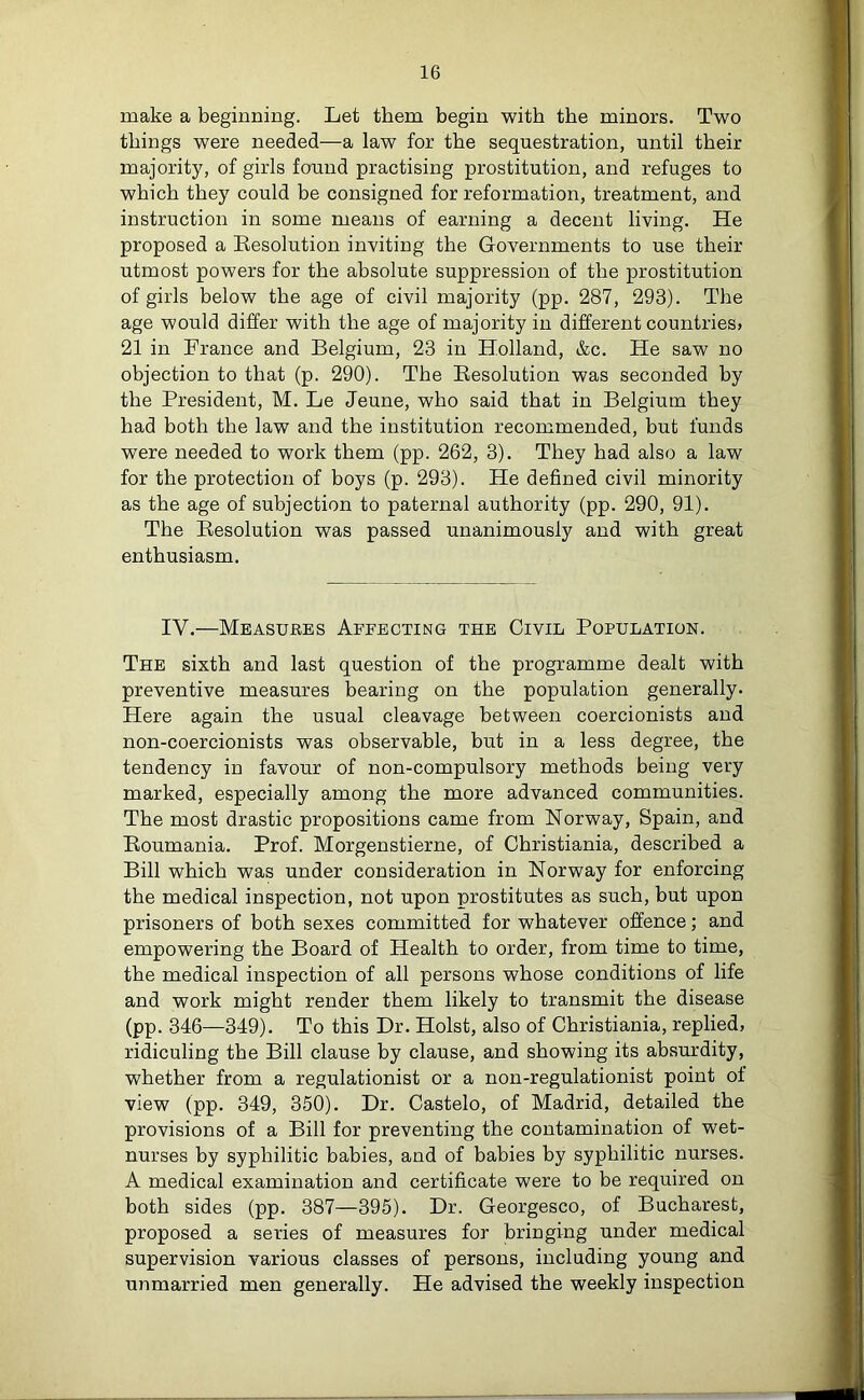 make a beginning. Let them begin with the minors. Two things were needed—a law for the sequestration, until their majority, of girls found practising prostitution, and refuges to which they could be consigned for reformation, treatment, and instruction in some means of earning a decent living. He proposed a Resolution inviting the Governments to use then- utmost powers for the absolute suppression of the prostitution of girls below the age of civil majority (pp. 287, 293). The age would differ with the age of majority in different countries) 21 in France and Belgium, 23 in Holland, &c. He saw no objection to that (p. 290). The Resolution was seconded by the President, M. Le Jeune, who said that in Belgium they had both the law and the institution recommended, but funds were needed to work them (pp. 262, 3). They had also a law for the protection of boys (p. 293). He defined civil minority as the age of subjection to paternal authority (pp. 290, 91). The Resolution was passed unanimously and with great enthusiasm. IV.—Measures Affecting the Civil Population. The sixth and last question of the programme dealt with preventive measures bearing on the population generally. Here again the usual cleavage between coercionists and non-coercionists was observable, but in a less degree, the tendency in favour of non-compulsory methods being very marked, especially among the more advanced communities. The most drastic propositions came from Norway, Spain, and Roumania. Prof. Morgenstierne, of Christiania, described a Bill which was under consideration in Norway for enforcing the medical inspection, not upon prostitutes as such, but upon prisoners of both sexes committed for whatever offence; and empowering the Board of Health to order, from time to time, the medical inspection of all persons whose conditions of life and work might render them likely to transmit the disease (pp. 346—349). To this Dr. Holst, also of Christiania, replied, ridiculing the Bill clause by clause, and showing its absurdity, whether from a regulationist or a non-regulationist point of view (pp. 349, 350). Dr. Castelo, of Madrid, detailed the provisions of a Bill for preventing the contamination of wet- nurses by syphilitic babies, and of babies by syphilitic nurses. A medical examination and certificate were to be required on both sides (pp. 387—395). Dr. Georgesco, of Bucharest, proposed a series of measures for bringing under medical supervision various classes of persons, including young and unmarried men generally. He advised the weekly inspection