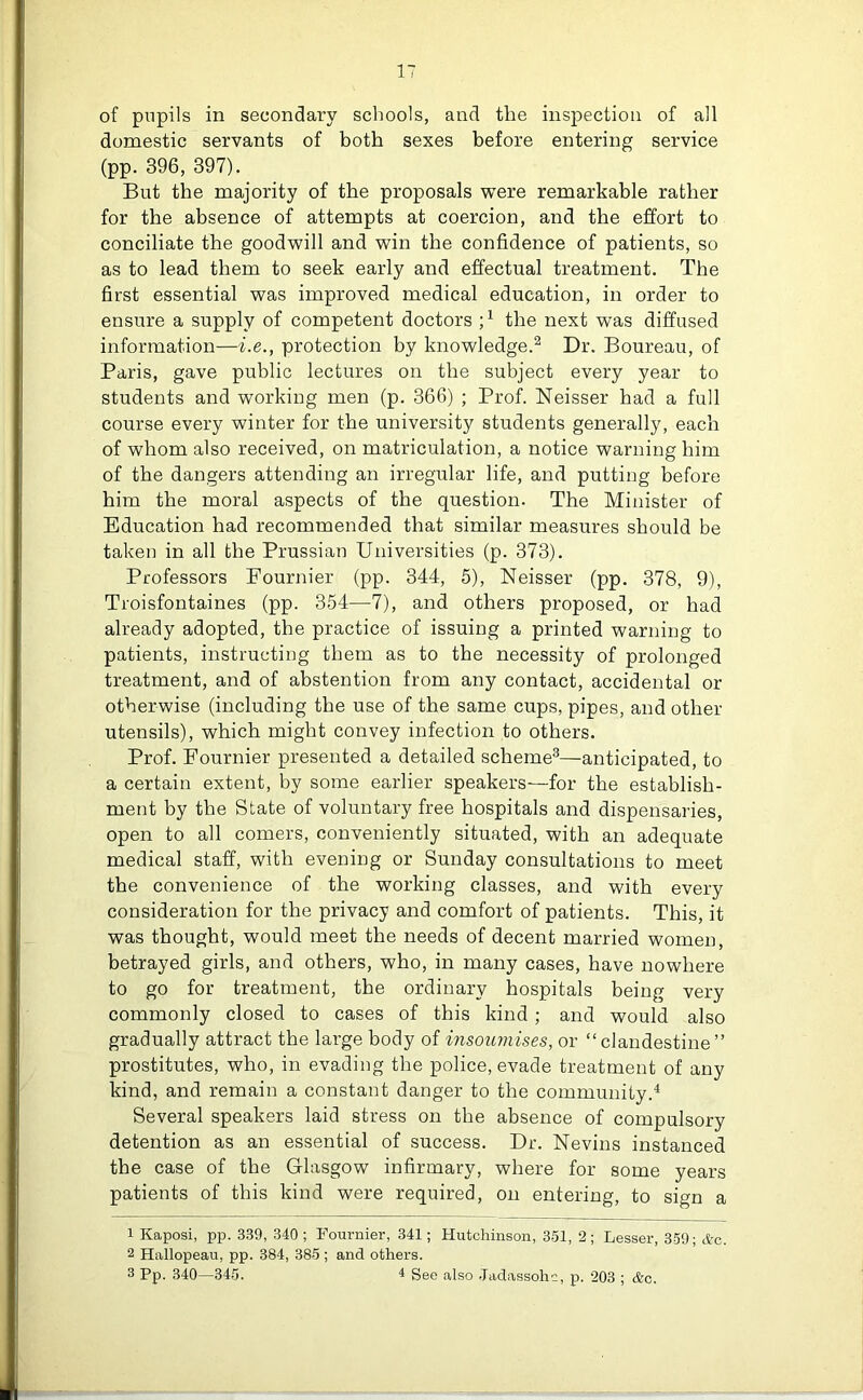 of pupils in secondary schools, and the inspection of all domestic servants of both sexes before entering service (pp. 396, 397). But the majority of the proposals were remarkable rather for the absence of attempts at coercion, and the effort to conciliate the goodwill and win the confidence of patients, so as to lead them to seek early and effectual treatment. The first essential was improved medical education, in order to ensure a supply of competent doctors ;x the next was diffused information—i.e., protection by knowledge.1 2 Dr. Boureau, of Paris, gave public lectures on the subject every year to students and working men (p. 366) ; Prof. Neisser had a full course every winter for the university students generally, each of whom also received, on matriculation, a notice warning him of the dangers attending an irregular life, and putting before him the moral aspects of the question. The Minister of Education had recommended that similar measures should be taken in all the Prussian Universities (p. 373). Professors Fournier (pp. 344, 5), Neisser (pp. 378, 9), Troisfontaines (pp. 354—7), and others proposed, or had already adopted, the practice of issuing a printed warning to patients, instructing them as to the necessity of prolonged treatment, and of abstention from any contact, accidental or otherwise (including the use of the same cups, pipes, and other utensils), which might convey infection to others. Prof. Fournier presented a detailed scheme3—anticipated, to a certain extent, by some earlier speakers—for the establish- ment by the State of voluntary free hospitals and dispensaries, open to all comers, conveniently situated, with an adequate medical staff, with evening or Sunday consultations to meet the convenience of the working classes, and with every consideration for the privacy and comfort of patients. This, it was thought, would meet the needs of decent married women, betrayed girls, and others, who, in many cases, have nowhere to go for treatment, the ordinary hospitals being very commonly closed to cases of this kind ; and would also gradually attract the large body of insoumises, or “clandestine” prostitutes, who, in evading the police, evade treatment of any kind, and remain a constant danger to the community.4 Several speakers laid stress on the absence of compulsory detention as an essential of success. Dr. Nevins instanced the case of the Glasgow infirmary, where for some years patients of this kind were required, on entering, to sign a 1 Kaposi, pp. 339, 340; Fournier, 341; Hutchinson, 351, 2; Lesser, 359; *c. 2 Hallopeau, pp. 384, 385 ; and others. 3 Pp. 340—345. 4 See also Jadassohc, p. 203 ; &c.