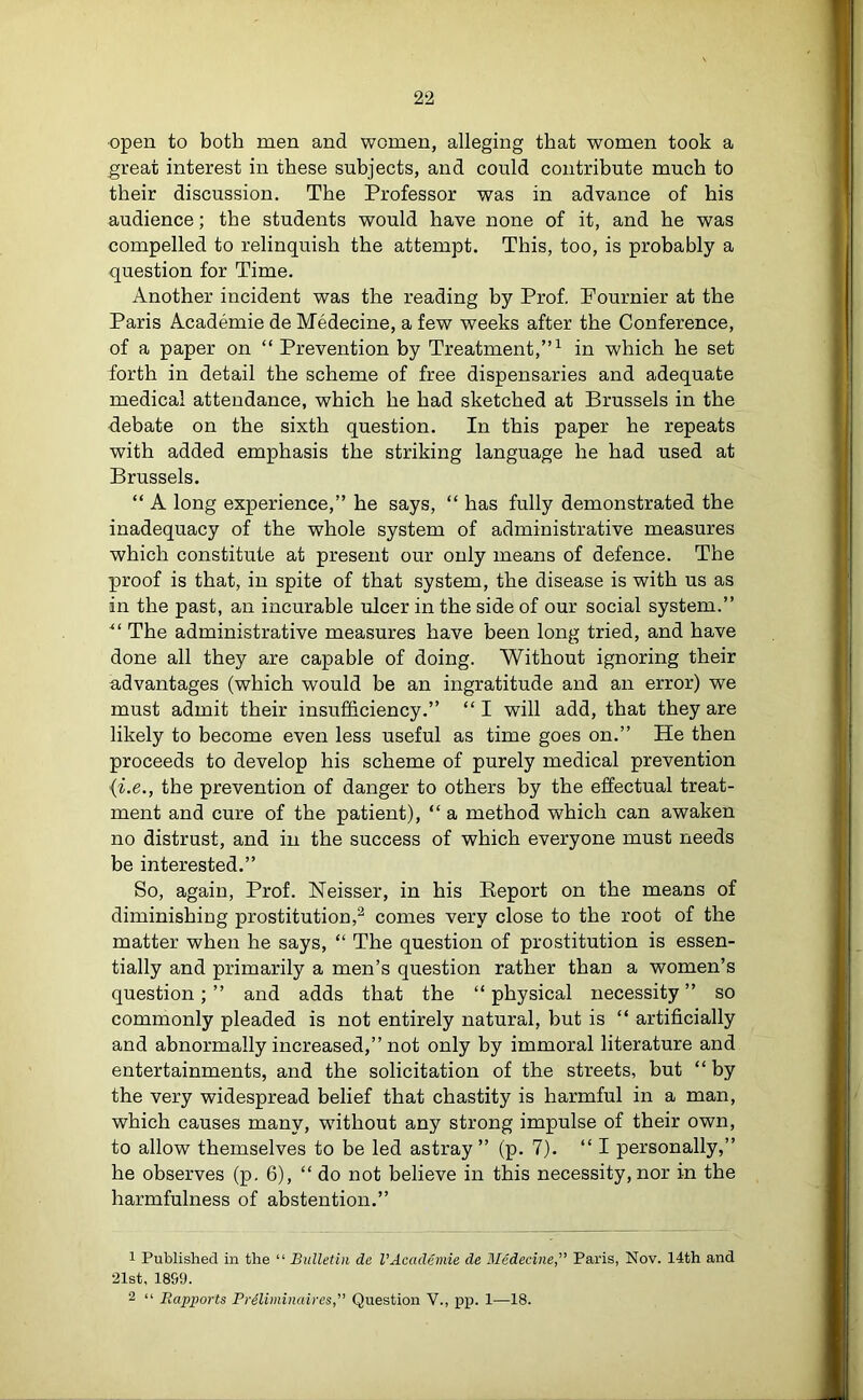 •open to both men and women, alleging that women took a great interest in these subjects, and could contribute much to their discussion. The Professor was in advance of his audience; the students would have none of it, and he was compelled to relinquish the attempt. This, too, is probably a question for Time. Another incident was the reading by Prof. Pournier at the Paris Academie de Medecine, a few weeks after the Conference, of a paper on “ Prevention by Treatment,”1 in which he set forth in detail the scheme of free dispensaries and adequate medical attendance, which he had sketched at Brussels in the debate on the sixth question. In this paper he repeats with added emphasis the striking language he had used at Brussels. “ A long experience,” he says, “ has fully demonstrated the inadequacy of the whole system of administrative measures which constitute at present our only means of defence. The proof is that, in spite of that system, the disease is with us as in the past, an incurable ulcer in the side of our social system.” 41 The administrative measures have been long tried, and have done all they are capable of doing. Without ignoring their advantages (which would be an ingratitude and an error) we must admit their insufficiency.” “ I will add, that they are likely to become even less useful as time goes on.” He then proceeds to develop his scheme of purely medical prevention {i.e., the prevention of danger to others by the effectual treat- ment and cure of the patient), “ a method which can awaken no distrust, and in the success of which everyone must needs be interested.” So, again, Prof. Neisser, in his Report on the means of diminishing prostitution,2 comes very close to the root of the matter when he says, “ The question of prostitution is essen- tially and primarily a men’s question rather than a women’s question; ” and adds that the “ physical necessity ” so commonly pleaded is not entirely natural, but is “ artificially and abnormally increased,” not only by immoral literature and entertainments, and the solicitation of the streets, but “ by the very widespread belief that chastity is harmful in a man, which causes many, without any strong impulse of their own, to allow themselves to be led astray ” (p. 7). “ I personally,” he observes (p. 6), “ do not believe in this necessity, nor in the harmfulness of abstention.” 1 Published in the “ Bulletin de VAcademie de Medecine,” Paris, Nov. 14th and 21st, 1899. 2 “ Rapports Preliminaires,” Question V., pp. 1—18.