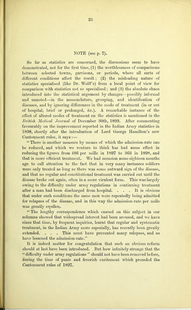 NOTE (see p. 7). So far as statistics are concerned, the discussions seem to have demonstrated, not for the first time, (1) the worthlessness of comparisons between selected towns, garrisons, or periods, where all sorts of -different conditions affect the result; (2) the misleading nature of -statistics specialised (like Dr. Wolff’s) from a local point of view for comparison with statistics not so specialised; and (3) the absolute chaos introduced into the statistical argument by changes—possibly informal and unnoted—in the nomenclature, grouping, and identification of diseases, and by ignoring differences in the mode of treatment (in or out of hospital, brief or prolonged, &c.). A remarkable instance of the effect of altered modes of treatment on the statistics is mentioned in the British Medical Journal of December 30th, 1899. After commenting favourably on the improvement reported in the Indian Army statistics in 1898, shortly after the introduction of Lord George Hamilton’s new Cantonment rules, it says :— “ There is another measure by means of which the admission-rate can be reduced, and which we venture to think has had some effect in reducing the figures from 486 per mille in 1897 to 363 in 1898, and that is more efficient treatment. We had occasion some eighteen months ago to call attention to the fact that in very many instances soldiers were only treated as long as there was some outward sign of the disease, and that no regular and constitutional treatment was carried out until the disease broke out again, often in a more virulent form. This was largely owing to the difficulty under army regulations in continuing treatment after a man had been discharged from hospital. . . . It is obvious that under such conditions the same men were repeatedly being admitted for relapses of the disease, and in this way the admission-rate per nnlle was greatly swollen. “ The lengthy correspondence which ensued on this subject in our columns showed that widespread interest had been aroused, and we have since that time, by frequent inquiries, learnt that regular and systematic treatment, in the Indian Army more especially, has recently been greatly extended. . . . This must have prevented many relapses, and so have lessened the admission-rate.” It is indeed matter for congratulation that such an obvious reform should at last have been introduced. But how infinitely strange that the “ difficulty under army regulations ” should not have been removed before, during the time of panic and feverish excitement which preceded the Cantonment rules of 1897.