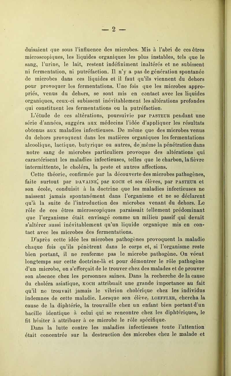 duisaient que sous l’influence des microbes. Mis à l’abri de ces êtres microscopiques, les liquides organiques les plus instables, tels que le sang, l’urine, le lait, restent indéfiniment inaltérés et ne subissent ni fermentation, ni putréfaction. Il n’y a pas de génération spontanée de microbes dans ces liquides et il faut qu’ils viennent du dehors pour provoquer les fermentations. Une fois que les microbes appro- priés, venus du dehors, se sont mis en contact avec les liquides organiques, ceux-ci subissent inévitablement les altérations profondes qui constituent les fermentations ou la putréfaction. L’étude de ces altérations, poursuivie par pasteur pendant une série d’années, suggéra aux médecins l’idée d’appliquer les résultats obtenus aux maladies infectieuses. De même que des microbes venus du dehors provoquent dans les matières organiques les fermentations alcoolique, lactique, butyrique ou autres, de_même la pénétration dans notre sang de microbes particuliers provoque des altérations qui caractérisent les maladies infectieuses, telles que le charbon, la fièvre intermittente, le choléra, la peste et autres affections. Cette théorie, confirmée par la découverte des microbes pathogènes, faite surtout par davaineJ par koch et ses élèves, par pasteur et son école, conduisit à la doctrine que les maladies infectieuses ne naissent jamais spontanément dans l’organisme et ne se déclarent qu’à la suite de l’introduction des microbes venant du dehors. Le rôle de ces êtres microscopiques paraissait tellement prédominant que l’organisme était envisagé comme un milieu passif qui devait s’altérer aussi inévitablement qu’un liquide organique mis en con- tact avec les microbes des fermentations. D’après cette idée les microbes pathogènes provoquent la maladie chaque fois qu’ils pénètrent dans le corps et, si l’organisme reste bien portant, il ne renferme pas le microbe pathogène. On vécut longtemps sur cette doctrine-là et pour démontrer le rôle pathogène d’un microbe, on s’efforçait de le trouver chez des malades et de prouver son absence chez les personnes saines. Dans la recherche de la cause du choléra asiatique, koch attribuait une grande importance au fait qu’il ne trouvait jamais le vibrion cholérique chez les individus indemnes de cette maladie. Lorsque son élève, loeffler, chercha la cause de la diphtérie, la trouvaille chez un enfant bien portant d’un bacille identique à celui qui se rencontre chez les diphtériques, le fit hésiter à attribuer à ce microbe le rôle spécifique. Dans la lutte contre les maladies infectieuses toute l’attention était concentrée sur la destruction des microbes chez le malade et