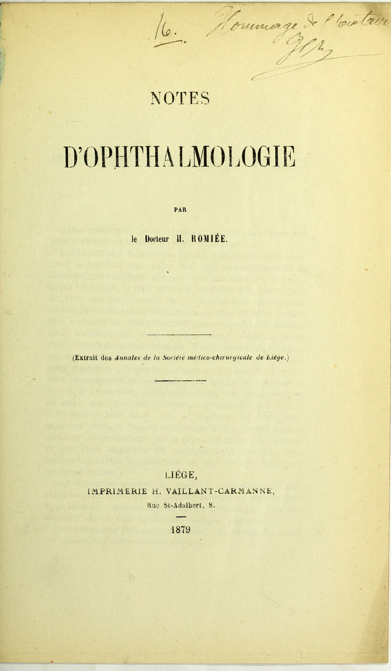 t /? fs NOTES /* L c s D’OPHTHAIjMOIjOGIE le Docteur il. R0MIÉE. (Extrait des Annales de la Société médico-chirurgicale de Liège.) LIÈGE, IMPRIMERIE H. VA!LLANT-CARMANNE, Rue St-Adalbert, S.