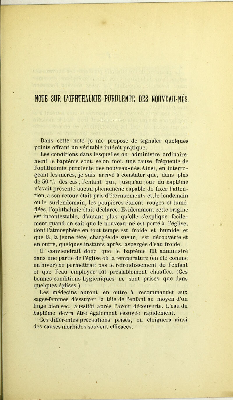 NOTE SUR L'OPHTHALIIE PURULENTE DES NOUVEAU-NÉS. Dans cette note je me propose de signaler quelques points offrant un véritable intérêt pratique. Les conditions dans lesquelles on administre ordinaire- ment le baptême sont, selon moi, une cause fréquente de Pophthalmie purulente des nouveau-nés.Ainsi, en interro- geant les mères, je suis arrivé à constater que, dans plus de 50 7° des cas, l’enfant qui, jusqu’au jour du baptême n’avait présenté aucun phénomène capable de fixer l’atten- tion, à son retour était pris d’éternuements et, le lendemain ou le surlendemain, les paupières étaient rouges et tumé- fiées, Pophthalmie était déclarée. Evidemment cette origine est incontestable, d’autant plus qu’elle s’expliquè facile- ment quand on sait que le nouveau-né est porté à l’église, dont l’atmosphère en tout temps est froide et humide et que là, la jeune tête, chargée de sueur, est découverte et en outre, quelques instants après, aspergée d’eau froide. Il conviendrait donc que le baptême fût administré dans une partie de l’église où la température (en été comme en hiver) ne permettrait pas le refroidissement de l’enfant et que Peau employée fût préalablement chauffée. (Ces bonnes conditions hygiéniques ne sont prises que dans quelques églises.) Les médecins auront en outre à recommander aux sages-femmes d’essuyer la tête de l’enfant au moyen d’un linge bien sec, aussitôt après l’avoir découverte. L’eau du baptême devra être également essuyée rapidement. Ges différentes précautions prises, on éloignera ainsi des causes morbides souvent efficaces.