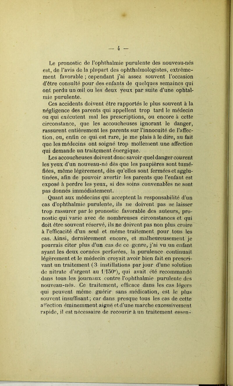 Le pronostic de l’ophthalmie purulente des nouveau-nés est, de l’avis de la plupart des ophthalmologistes, extrême- ment favorable ; cependant j’ai assez souvent l’occasion d’être consulté pour des enfants de quelques semaines qui ont perdu un œil ou les deux yeux par suite d’une ophtal- mie purulente. Ces accidents doivent être rapportés le plus souvent à la négligence des parents qui appellent trop tard le médecin ou qui exécutent mal les prescriptions, ou encore à cette circonstance, que les accoucheuses ignorant le danger, rassurent entièrement les parents sur l’innocuité de l’affec- tion, ou, enfin ce qui est rare, je me plais à le dire, au fait que les médecins ont soigné trop mollement une affection qui demande un traitement énergique. Les accoucheuses doivent donc savoir quel danger courent les yeux d'un nouveau-né dès que les paupières sont tumé- fiées, même légèrement, dès qu’elles sont fermées et agglu- tinées, afin de pouvoir avertir les parents que l’enfant est exposé à perdre les yeux, si des soins convenables ne sont pas donnés immédiatement. Quant aux médecins qui acceptent la responsabilité d'un cas d’ophthalmie purulente, ils ne doivent pas se laisser trop rassurer par le pronostic favorable des auteurs, pro- nostic qui varie avec de nombreuses circonstances et qui doit être souvent réservé, ils ne doivent pas non plus croire à l’efficacité d’un seul et même traitement pour tous les cas. Ainsi, dernièrement encore, et malheureusement je pourrais citer plus d’un cas de ce genre, j’ai vu un enfant ayant les deux cornées perforées, la purulence continuait légèrement et le médecin croyait avoir bien fait en prescri- vant un traitement (3 instillations par jour d’une solution de nitrate d’argent au l/150e), qui avait été recommandé dans tous les journaux contre l’ophthalmie purulente des nouveau-nés. Ce traitement, efficace dans les cas légers qui peuvent même guérir sans médication, est le plus souvent insuffisant; car dans presque tous les cas de cette af’ection éminemment aiguë et d'une marche excessivement rapide, il est nécessaire de recourir à un traitement essen-