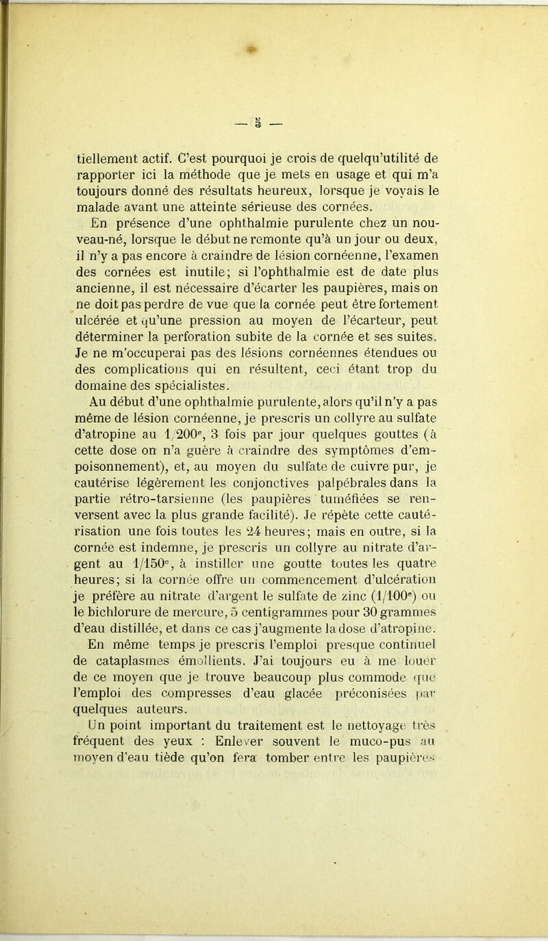 tiellement actif. C’est pourquoi je crois de quelqu’utilité de rapporter ici la méthode que je mets en usage et qui m’a toujours donné des résultats heureux, lorsque je voyais le malade avant une atteinte sérieuse des cornées. En présence d’une ophthalmie purulente chez un nou- veau-né, lorsque le début ne remonte qu’à un jour ou deux, il n’y a pas encore à craindre de lésion cornéenne, l’examen des cornées est inutile; si l’ophthalmie est de date plus ancienne, il est nécessaire d’écarter les paupières, mais on ne doit pas perdre de vue que la cornée peut être fortement ulcérée et qu’une pression au moyen de l’écarteur, peut déterminer la perforation subite de la cornée et ses suites. Je ne m’occuperai pas des lésions cornéennes étendues ou des complications qui en résultent, ceci étant trop du domaine des spécialistes. Au début d’une ophthalmie purulente, alors qu’il n’y a pas même de lésion cornéenne, je prescris un collyre au sulfate d’atropine au 1/200% 3 fois par jour quelques gouttes (à cette dose on n’a guère à craindre des symptômes d’em- poisonnement), et, au moyen du sulfate de cuivre pur, je cautérise légèrement les conjonctives palpébrales dans la partie rétro-tarsienne (les paupières tuméfiées se ren- versent avec la plus grande facilité). Je répète cette cauté- risation une fois toutes les 24 heures; mais en outre, si la cornée est indemne, je prescris un collyre au nitrate d’ar- gent au l/150e, à instiller une goutte toutes les quatre heures; si la cornée offre un commencement d’ulcération je préfère au nitrate d’argent le sulfate de zinc (l/100e) ou le bichlorure de mercure, 5 centigrammes pour 30 grammes d’eau distillée, et dans ce cas j’augmente la dose d’atropine. En même temps je prescris l’emploi presque continuel de cataplasmes émollients. J’ai toujours eu à me louer de ce moyen que je trouve beaucoup plus commode que l’emploi des compresses d’eau glacée préconisées par quelques auteurs. Un point important du traitement est le nettoyage très fréquent des yeux : Enlever souvent le muco-pus au moyen d’eau tiède qu’on fera tomber entre les paupières