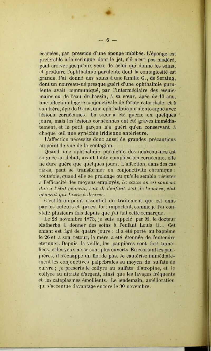 « — 6 — écartées, par pression d’une éponge imbibée. L’éponge est préférable à la seringue dont le jet, s’il n’est pas modéré, peut arriver jusqu’aux yeux de celui qui donne les soins, et produire l’ophthalmie purulente dont la contagiosité est grande. J’ai donné des soins à une famille G., de Seraing, dont un nouveau-né presque guéri d’une ophthalmie puru- lente avait communiqué, par l’intermédiaire des essuie- mains ou de l’eau du bassin, à sa sœur, âgée de 13 ans, une affection légère conjonctivale de forme catarrhale, et à son frère, âgé de 9 ans, une ophthalmie purulente aiguë avec lésions cornéennes. La sœur a été guérie en quelques jours, mais les lésions cornéennes ont été graves immédia- tement, et le petit garçon n’a guéri qu’en conservant à chaque œil une synéchie indienne antérieure. L’affection nécessite donc aussi de grandes précautions au point de vue de la contagion. Quand une ophthalmie purulente des nouveau-nés est soignée au début, avant toute complication cornéenne, elle ne dure guère que quelques jours. L’affection, dans des cas rares, peut se transformer en conjonctivite chronique : toutefois, quand elle se prolonge ou qu’elle semble résister à l’efficacité des moyens employés, la cause en esi souvent due à l’état général, soit de l'enfant, soit de lanière, état général qui laisse à désirer. C’est là un point essentiel du traitement qui est omis par les auteurs et qui est fort important, comme je l’ai con- staté plusieurs fois depuis que j’ai fait cette remarque. Le 28 novembre 1873, je suis appelé par M. le docteur Malherbe à donner des soins à l’enfant Louis D... Cet enfant est âgé de quatre jours : il a été porté au baptême le 26 et à son retour, la mère a été étonnée de l’entendre éternuer. Depuis la veille, les paupières sont fort tumé- fiées, et les yeux ne se sont plus ouverts. En écartant les pau- pières, il s’échappe un flot de pus. Je cautérise immédiate- ment les conjonctives palpébrales au moyen, du sulfate de cuivre ; je prescris le collyre au sulfate d’atropine, et le collyre au nitrate d’argent, ainsi que les lavages fréquents et les cataplasmes émollients. Le lendemain, amélioration qui s’accentue davantage encore le 30 novembre.