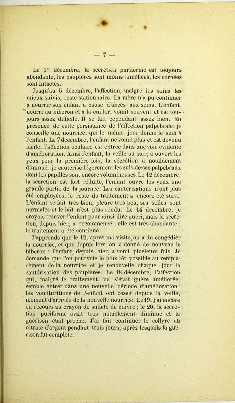 » * — 7 — Le 1er décembre, la secrétm.i purifofme est toujours abondante, les paupières sont moins tuméfiées, les cornées sont intactes. Jusqu’au 5 décembre, l’affection, malgré les soins les mieux suivis, reste stationnaire. La mère n’a pu continuer à nourrir son enfant à cause d’abcès aux seins. L’enfant, ''nourri au biberon et à la cuiller, vomit souvent et est tou- jours assez difficile. Il se fait cependant assez bien. En présence de cette persistance de l’affection palpébrale, je conseille une nourrice, qui le même jour donne le sein à l’enfant. Le 7 décembre, l’enfant ne vomit plus et est devenu facile, l’affection oculaire est entrée dans une voie évidente d’amélioration. Ainsi l’enfant, la veille au soir, a ouvert les yeux pour la première fois, la sécrétion a notablement diminué: je cautérise légèrement les culs-de-sac palpébraux dont les papilles sont encore volumineuses. Le 12 décembre, la sécrétion est fort réduite, l’enfant ouvre les yeux une grande partie de la journée. Les cautérisations n’ont plus été employées, le reste du traitement a encore été suivi. L’enfant se fait très bien, pleure très peu, ses selles sont normales et le lait n’est plus rendu. Le 14 décembre, je croyais trouver l’enfant pour ainsi dire guéri, mais la sécré- tion, depuis hier, a recommencé ; elle est très abondante ; le traitement a été continué. J’apprends que le 12, après ma visite, on a dù congédier la nourrice, et que depuis lors on a donné de nouveau le biberon : l’enfant, depuis hier, a vomi plusieurs fois. Je demande que l’on pourvoie le plus tôt possible au rempla- cement de la nourrice et je renouvelle chaque jour la cautérisation des paupières. Le 18 décembre, l’affection qui, malgré le traitement, ne s’était guère améliorée, semble entrer dans une nouvelle période d’amélioration : les vomituritions de l’enfant ont cessé depuis la veille, moment d’arrivée delà nouvelle nourrice. Lel9, j’ai encore eu recours au crayon de sulfate de cuivre ; le 20, la sécré- tion puriforme avait très notablement diminué et la guérison était proche. J’ai fait continuer le collyre au nitrate d’argent pendant trois jours, après lesquels la gué- rison fut complète.