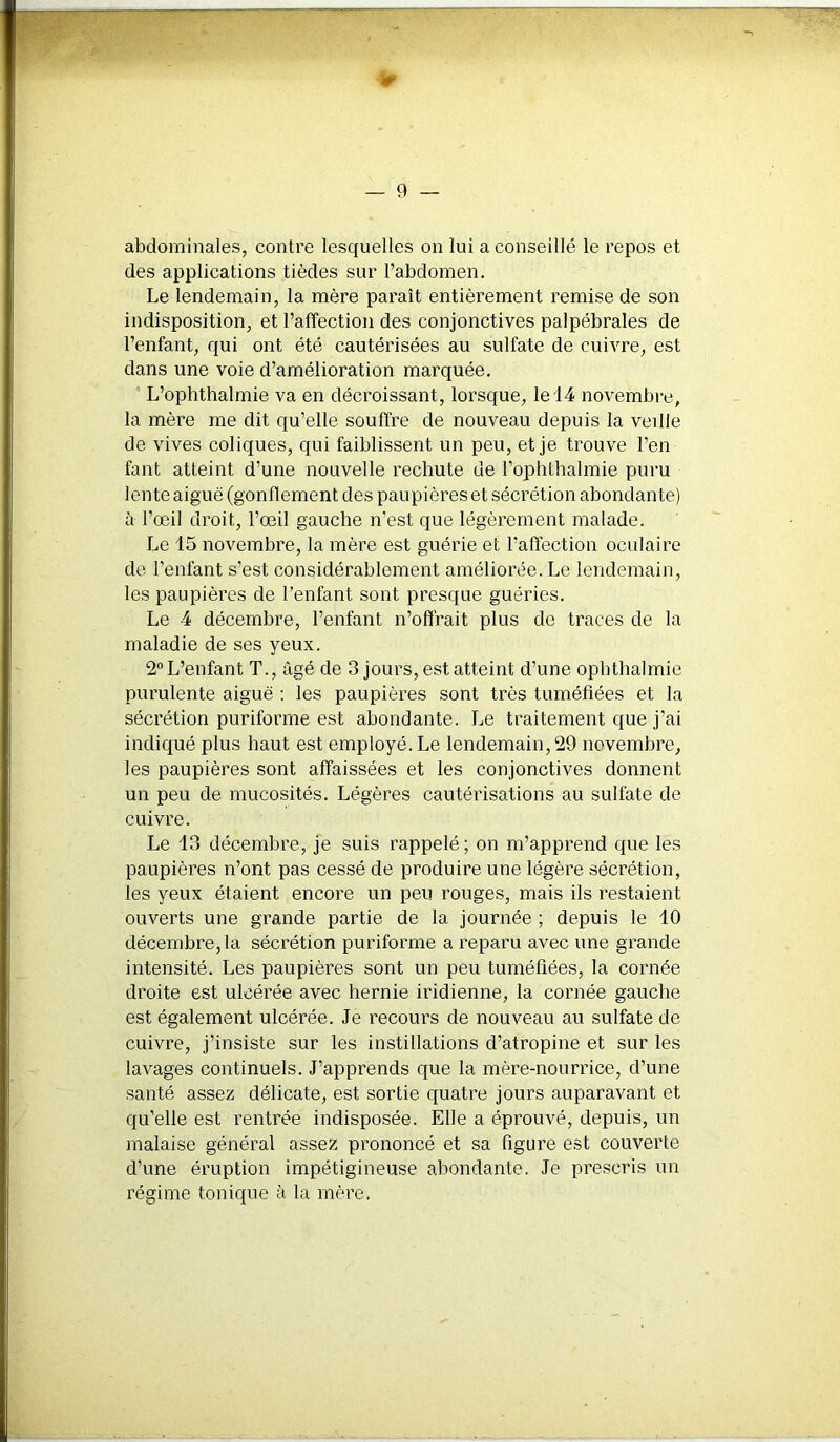 abdominales, contre lesquelles on lui a conseillé le repos et des applications tièdes sur l’abdomen. Le lendemain, la mère paraît entièrement remise de son indisposition, et l’affection des conjonctives palpébrales de l’enfant, qui ont été cautérisées au sulfate de cuivre, est dans une voie d’amélioration marquée. L’ophthalmie va en décroissant, lorsque, le 14 novembre, la mère me dit qu’elle souffre de nouveau depuis la veille de vives coliques, qui faiblissent un peu, et je trouve l’en faut atteint d’une nouvelle rechute de l’ophthalmie puru lente aiguë (gonflement des paupières et sécrétion abondante) à l’œil droit, l’œil gauche n’est que légèrement malade. Le 15 novembre, la mère est guérie et l’affection oculaire de l’enfant s’est considérablement améliorée. Le lendemain, les paupières de l’enfant sont presque guéries. Le 4 décembre, l’enfant n’offrait plus de traces de la maladie de ses yeux. 2° L’enfant T., âgé de 3 jours, est atteint d’une ophthalmie purulente aiguë : les paupières sont très tuméfiées et la sécrétion puriforme est abondante. Le traitement que j'ai indiqué plus haut est employé. Le lendemain, 29 novembre, les paupières sont affaissées et les conjonctives donnent un peu de mucosités. Légères cautérisations au sulfate de cuivre. Le 13 décembre, je suis rappelé; on m’apprend que les paupières n’ont pas cessé de produire une légère sécrétion, les yeux étaient encore un peu rouges, mais ils restaient ouverts une grande partie de la journée ; depuis le 10 décembre, la sécrétion puriforme a reparu avec une grande intensité. Les paupières sont un peu tuméfiées, la cornée droite est ulcérée avec hernie indienne, la cornée gauche est également ulcérée. Je recours de nouveau au sulfate de cuivre, j’insiste sur les instillations d’atropine et sur les lavages continuels. J’apprends que la mère-nourrice, d’une santé assez délicate, est sortie quatre jours auparavant et qu’elle est rentrée indisposée. Elle a éprouvé, depuis, un malaise général assez prononcé et sa figure est couverte d’une éruption impétigineuse abondante. Je prescris un régime tonique à la mère.