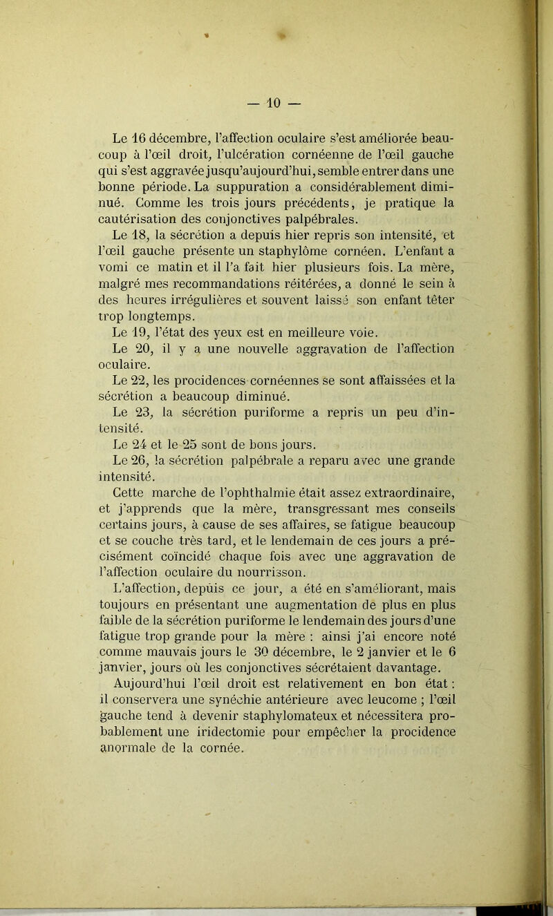 Le 16 décembre, l’affection oculaire s’est améliorée beau- coup à l’œil droit, l’ulcération cornéenne de l’œil gauche qui s’est aggravée jusqu’aujourd’hui, semble entrer dans une bonne période. La suppuration a considérablement dimi- nué. Comme les trois jours précédents, je pratique la cautérisation des conjonctives palpébrales. Le 18, la sécrétion a depuis hier repris son intensité, et l’œil gauche présente un staphylôme cornéen. L’enfant a vomi ce matin et il l’a fait hier plusieurs fois. La mère, malgré mes recommandations réitérées, a donné le sein à des heures irrégulières et souvent laissé son enfant têter trop longtemps. Le 19, l’état des yeux est en meilleure voie. Le 20, il y a une nouvelle aggravation de l’affection oculaire. Le 22, les procidences cornéennes se sont affaissées et la sécrétion a beaucoup diminué. Le 23, la sécrétion puriforme a repris un peu d’in- tensité. Le 24 et le 25 sont de bons jours. Le 26, la sécrétion palpébrale a reparu avec une grande intensité. Cette marche de l’ophthalmie était assez extraordinaire, et j’apprends que la mère, transgressant mes conseils certains jours, à cause de ses affaires, se fatigue beaucoup et se couche très tard, et le lendemain de ces jours a pré- cisément coïncidé chaque fois avec une aggravation de l’affection oculaire du nourrisson. L’affection, depuis ce jour, a été en s’améliorant, mais toujours en présentant une augmentation de plus en plus faible de la sécrétion puriforme le lendemain des jours d’une fatigue trop grande pour la mère : ainsi j’ai encore noté comme mauvais jours le 30 décembre, le 2 janvier et le 6 janvier, jours où les conjonctives sécrétaient davantage. Aujourd’hui l’œil droit est relativement en bon état : il conservera une synéchie antérieure avec leucome ; l’œil gauche tend à devenir staphylomateux et nécessitera pro- bablement une iridectomie pour empêcher la procidence anormale de la cornée.