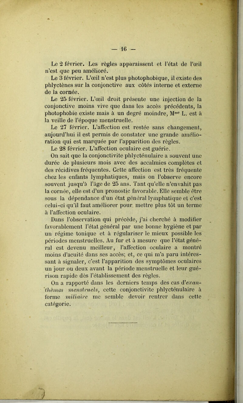 Le 2 février. Les règles apparaissent et l’état de l’œil n’est que peu amélioré. Le 3 février. L’œil n’est plus photophobique, il existe des phlyctènes sur la conjonctive aux côtés interne et externe de la cornée. Le 25 février. L’œil droit présente une injection de la conjonctive moins vive que dans les accès précédents, la photophobie existe mais à un degré moindre, Mme L. est à la veille de l’époque menstruelle. Le 27 février. L’affection est restée sans changement, aujourd’hui il est permis de constater une grande amélio- ration qui est marquée par l’apparition des règles. Le 28 février. L’affection oculaire est guérie. On sait que la conjonctivite phlycténulaire a souvent une durée de plusieurs mois avec des accalmies complètes et des récidives fréquentes. Cette affection est très fréquente chez les enfants lymphatiques, mais on l’observe encore souvent jusqu’à l’âge de 25 ans. Tant qu’elle n’envahit pas la cornée, elle est d’un pronostic favorable. Elle semble être sous la dépendance d’un état général lymphatique et c’est celui-ci qu’il faut améliorer pour, mettre plus tôt un terme à l’affection oculaire. Dans l’observation qui précède, j’ai cherché à modifier favorablement l’état général par une bonne hygiène et par un régime tonique et à régulariser le mieux possible les périodes menstruelles. Au fur et à mesure que l’état géné- ral est devenu meilleur, l’affection oculaire a montré moins d’acuité dans ses accès; et, ce qui m’a paru intéres- sant à signaler, c’est l’apparition des symptômes oculaires un jour ou deux avant la période menstruelle et leur gué- rison rapide dès l’établissement des règles. On a rapporté dans les derniers temps des cas d'exan- ’ thèmes menstruels, cette conjonctivite phlycténulaire à forme miliaire me semble devoir rentrer dans cette catégorie.