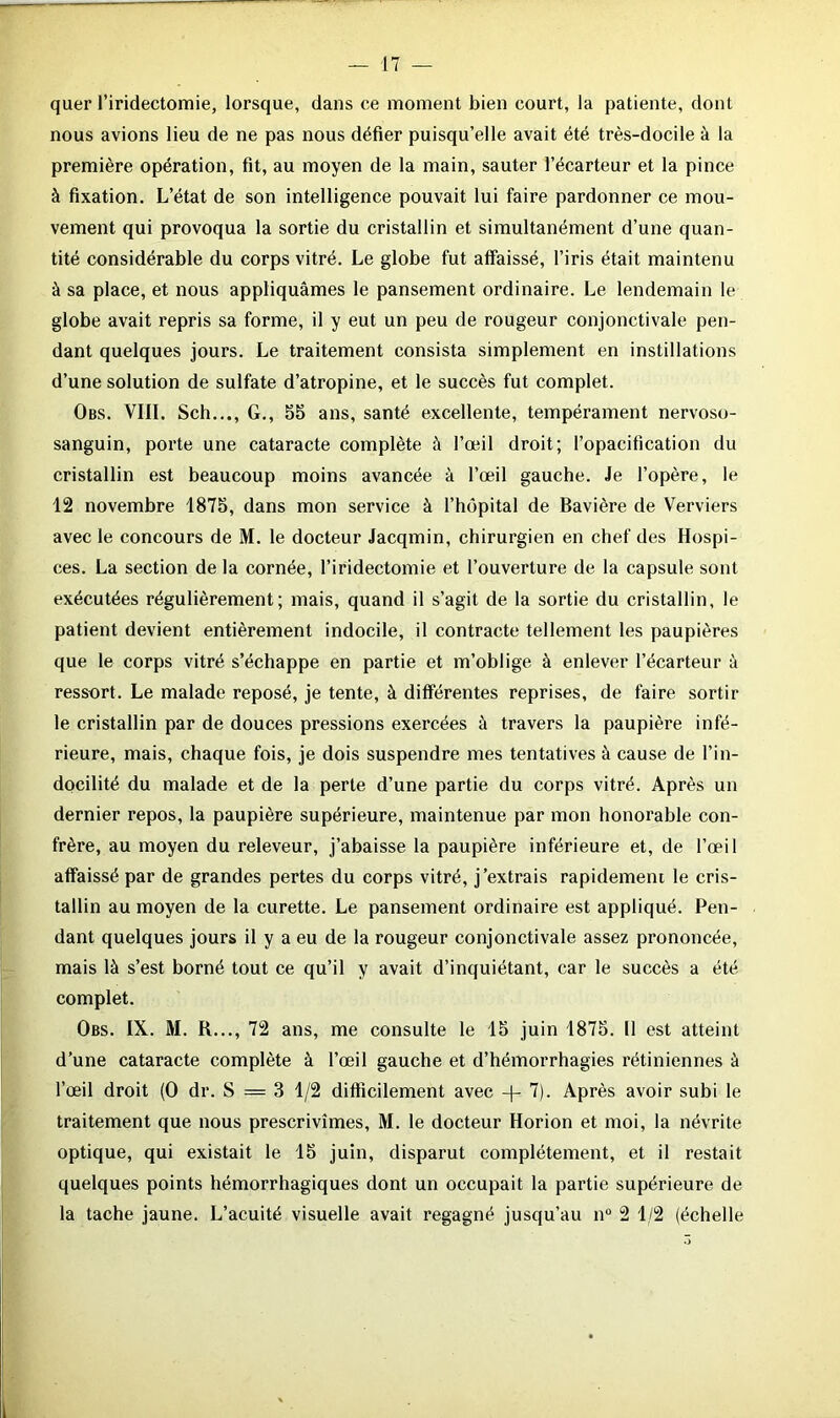 quer l’iridectomie, lorsque, dans ce moment bien court, la patiente, dont nous avions lieu de ne pas nous défier puisqu’elle avait été très-docile à la première opération, fit, au moyen de la main, sauter l’écarteur et la pince à fixation. L’état de son intelligence pouvait lui faire pardonner ce mou- vement qui provoqua la sortie du cristallin et simultanément d’une quan- tité considérable du corps vitré. Le globe fut affaissé, l’iris était maintenu à sa place, et nous appliquâmes le pansement ordinaire. Le lendemain le globe avait repris sa forme, il y eut un peu de rougeur conjonctivale pen- dant quelques jours. Le traitement consista simplement en instillations d’une solution de sulfate d’atropine, et le succès fut complet. Obs. VIII. Sch..., G., 55 ans, santé excellente, tempérament nervoso- sanguin, porte une cataracte complète à l’œil droit; l’opacification du cristallin est beaucoup moins avancée à l’œil gauche. Je l’opère, le 12 novembre 1875, dans mon service à l’hôpital de Bavière de Verviers avec le concours de M. le docteur Jacqmin, chirurgien en chef des Hospi- ces. La section de la cornée, l’iridectomie et l’ouverture de la capsule sont exécutées régulièrement; mais, quand il s’agit de la sortie du cristallin, le patient devient entièrement indocile, il contracte tellement les paupières que le corps vitré s’échappe en partie et m’oblige à enlever l’écarteur à ressort. Le malade reposé, je tente, à differentes reprises, de faire sortir le cristallin par de douces pressions exercées à travers la paupière infé- rieure, mais, chaque fois, je dois suspendre mes tentatives à cause de l’in- docilité du malade et de la perte d’une partie du corps vitré. Après un dernier repos, la paupière supérieure, maintenue par mon honorable con- frère, au moyen du releveur, j’abaisse la paupière inférieure et, de l’œil affaissé par de grandes pertes du corps vitré, j’extrais rapidement le cris- tallin au moyen de la curette. Le pansement ordinaire est appliqué. Pen- dant quelques jours il y a eu de la rougeur conjonctivale assez prononcée, mais là s’est borné tout ce qu’il y avait d’inquiétant, car le succès a été complet. Obs. IX. M. B..., 72 ans, me consulte le 15 juin 1875. 11 est atteint d’une cataracte complète à l’œil gauche et d’hémorrhagies rétiniennes à l’œil droit (0 dr. S — 3 1/2 difficilement avec -|- 7). Après avoir subi le traitement que nous prescrivîmes, M. le docteur Horion et moi, la névrite optique, qui existait le 15 juin, disparut complètement, et il restait quelques points hémorrhagiques dont un occupait la partie supérieure de la tache jaune. L’acuité visuelle avait regagné jusqu’au n° 2 1/2 (échelle