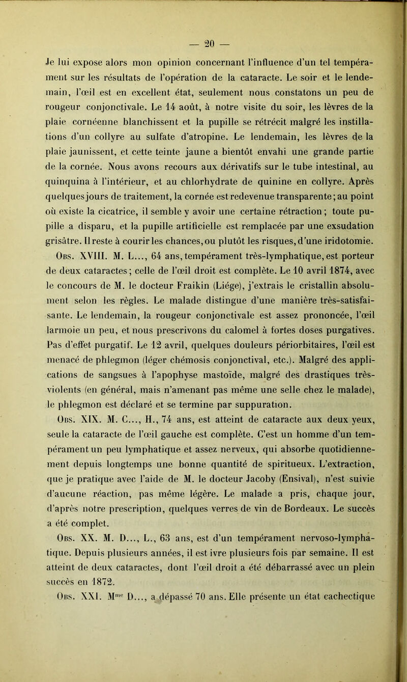 “20 — Je lui expose alors mon opinion concernant l’influence d’un tel tempéra- ment sur les résultats de l’opération de la cataracte. Le soir et le lende- main, l’œil est en excellent état, seulement nous constatons un peu de rougeur conjonctivale. Le 14 août, à notre visite du soir, les lèvres de la plaie cornéenne blanchissent et la pupille se rétrécit malgré les instilla- tions d’un collyre au sulfate d’atropine. Le lendemain, les lèvres de la plaie jaunissent, et cette teinte jaune a bientôt envahi une grande partie de la cornée. Nous avons recours aux dérivatifs sur le tube intestinal, au quinquina à l’intérieur, et au chlorhydrate de quinine en collyre. Après quelques jours de traitement, la cornée est redevenue transparente ; au point où existe la cicatrice, il semble y avoir une certaine rétraction ; toute pu- pille a disparu, et la pupille artificielle est remplacée par une exsudation grisâtre. Il reste à courir les chances, ou plutôt les risques, d’une iridotomie. Obs. XVIII. M. L..., 64 ans, tempérament très-lymphatique,est porteur de deux cataractes; celle de l’œil droit est complète. Le 10 avril 1874, avec le concours de M. le docteur Fraikin (Liège), j’extrais le cristallin absolu- ment selon les règles. Le malade distingue d’une manière très-satisfai- sante. Le lendemain, la rougeur conjonctivale est assez prononcée, l’œil larmoie un peu, et nous prescrivons du calomel à fortes doses purgatives. Pas d’effet purgatif. Le 12 avril, quelques douleurs périorbitaires, l’œil est menacé de phlegmon (léger chémosis conjonctival, etc.). Malgré des appli- cations de sangsues à l’apophyse mastoïde, malgré des drastiques très- violents (en général, mais n’amenant pas même une selle chez le malade), le phlegmon est déclaré et se termine par suppuration. Ubs. XIX. M. C..., H., 74 ans, est atteint de cataracte aux deux yeux, seule la cataracte de l’œil gauche est complète. C’est un homme d’un tem- pérament un peu lymphatique et assez nerveux, qui absorbe quotidienne- ment depuis longtemps une bonne quantité de spiritueux. L’extraction, que je pratique avec l’aide de M. le docteur Jacoby (Ensival), n’est suivie d’aucune réaction, pas même légère. Le malade a pris, chaque jour, d’après notre prescription, quelques verres de vin de Bordeaux. Le succès a été complet. Obs. XX. M. D..., L., 63 ans, est d’un tempérament nervoso-lympha- tique. Depuis plusieurs années, il est ivre plusieurs fois par semaine. Il est atteint de deux cataractes, dont l’œil droit a été débarrassé avec un plein succès en 1872. Obs. XXL Mmu D..., a dépassé 70 ans. Elle présente un état cachectique