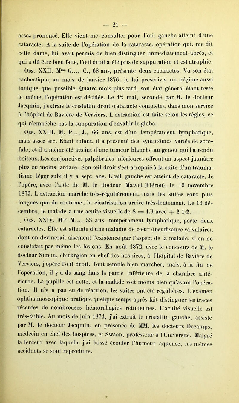assez prononcé. Elle vient me consulter pour l’œil gauche atteint d’une cataracte. A la suite de l’opération de la cataracte, opération qui, me dit cette dame, lui avait permis de bien distinguer immédiatement après, et qui a dû être bien faite, l’œil droit a été pris de suppuration et est atrophié. Obs. XXII. Mmc G..., C., 68 ans, présente deux cataractes. Vu son état cachectique, au mois de janvier 1876, je lui prescrivis un régime aussi tonique que possible. Quatre mois plus tard, son état général étant resté le même, l’opération est décidée. Le 12 mai, secondé par M. le docteur Jacqmin, j’extrais le cristallin droit (cataracte complète), dans mon service à l’hôpital de Bavière de Verviers. L’extraction est faite selon les règles, ce qui n’empêche pas la suppuration d’envahir le globe. Obs. XXIII. M. P..., J., 66 ans, est d’un tempérament lymphatique, mais assez sec. Etant enfant, il a présenté des symptômes variés de scro- fule, et il a même été atteint d’une tumeur blanche au genou qui l’a rendu boiteux. Les conjonctives palpébrales inférieures offrent un aspect jaunâtre plus ou moins lardacé. Son œil droit s’est atrophié à la suite d’un trauma- tisme léger subi il y a sept ans. L’œil gauche est atteint de cataracte. Je l’opère, avec l’aide de M. le docteur Mawet (Fléron), le 19 novembre 1875. L’extraction marche très-régulièrement, mais les suites sont plus longues que de coutume; la cicatrisation arrive très-lentement. Le 16 dé- cembre, le malade a une acuité visuelle de S = 1/3 avec + 2 1/2. Obs. XXIV. Mmc M..., 55 ans, tempérament lymphatique, porte deux cataractes. Elle est atteinte d’une maladie de cœur (insuffisance valvulaire), dont on devinerait aisément l’existence par l’aspect de la malade, si on ne constatait pas même les lésions. En août 1872, avec le concours de M. le docteur Simon, chirurgien en chef des hospices, à l’hôpital de Bavière de Verviers, j’opère l’œil droit. Tout semble bien marcher, mais, à la fin de l’opération, il y a du sang dans la partie inférieure de la chambre anté- rieure. La pupille est nette, et la malade voit moins bien qu’avant l’opéra- tion. Il n’y a pas eu de réaction, les suites ont été régulières. L’examen ophthalmoscopique pratiqué quelque temps après fait distinguer les traces récentes de nombreuses hémorrhagies rétiniennes. L’acuité visuelle est très-faible. Au mois de juin 1873, j’ai extrait le cristallin gauche, assisté par M. le docteur Jacqmin, en présence de MM. les docteurs Decamps, médecin en chef des hospices, et Swaen, professeur à l’Université. Malgré la lenteur avec laquelle j ai laissé écouler l’humeur aqueuse, les mêmes accidents se sont reproduits.