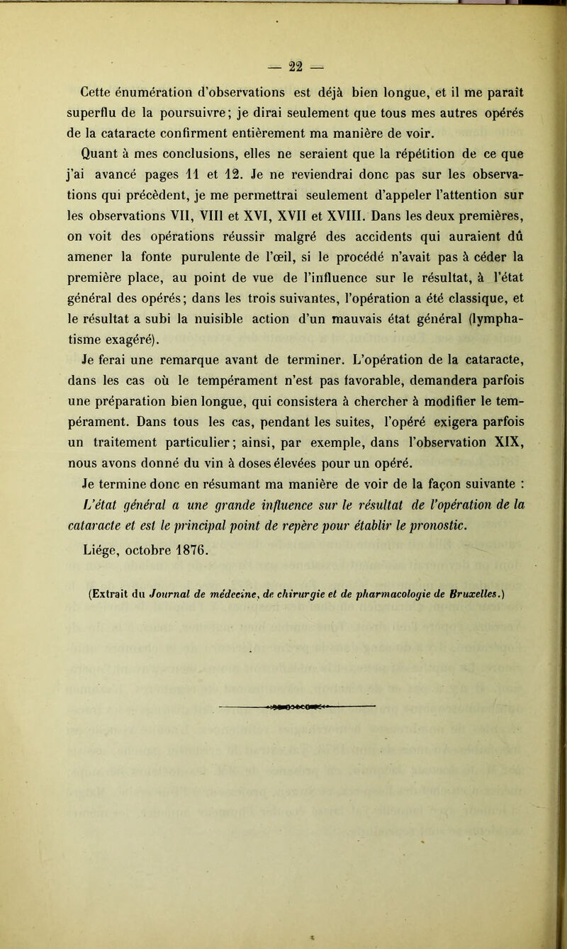 — 2 2 — Cette énumération d’observations est déjà bien longue, et il me paraît superflu de la poursuivre; je dirai seulement que tous mes autres opérés de la cataracte confirment entièrement ma manière de voir. Quant à mes conclusions, elles ne seraient que la répétition de ce que j’ai avancé pages 11 et 12. Je ne reviendrai donc pas sur les observa- tions qui précèdent, je me permettrai seulement d’appeler l’attention sur les observations VII, VIII et XVI, XVII et XVIII. Dans les deux premières, on voit des opérations réussir malgré des accidents qui auraient dû amener la fonte purulente de l’œil, si le procédé n’avait pas à céder la première place, au point de vue de l’influence sur le résultat, à l’état général des opérés; dans les trois suivantes, l’opération a été classique, et le résultat a subi la nuisible action d’un mauvais état général (lympha- tisme exagéré). Je ferai une remarque avant de terminer. L’opération de la cataracte, dans les cas où le tempérament n’est pas favorable, demandera parfois une préparation bien longue, qui consistera à chercher à modifier le tem- pérament. Dans tous les cas, pendant les suites, l’opéré exigera parfois un traitement particulier; ainsi, par exemple, dans l’observation XIX, nous avons donné du vin à doses élevées pour un opéré. Je termine donc en résumant ma manière de voir de la façon suivante : L’état général a une grande influence sur le résultat de l’opération de la cataracte et est le principal point de repère pour établir le pronostic. Liège, octobre 1876. (Extrait du Journal de médecine, de chirurgie et de pharmacologie de Bruxelles.) «■■0*03 teq