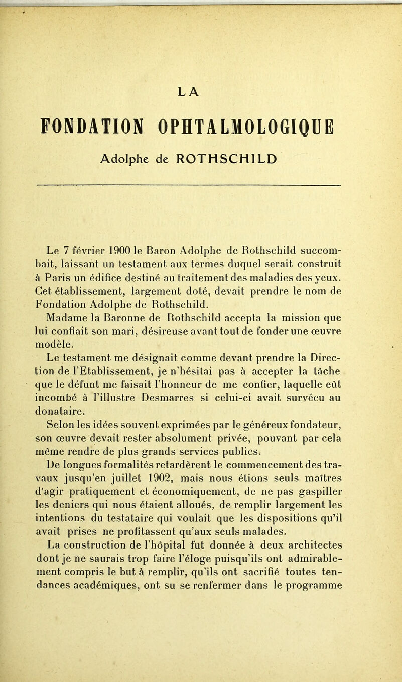 LA FONDATION OPHTALMOLOGIQUE Adolphe de ROTHSCHILD Le 7 février 1900 le Baron Adolphe de Rothschild succom- bait, laissant un testament aux termes duquel serait construit à Paris un édifice destiné au traitement des maladies des yeux. Cet établissement, largement doté, devait prendre le nom de Fondation Adolphe de Rothschild. Madame la Baronne de Rothschild accepta la mission que lui confiait son mari, désireuse avant tout de fonder une œuvre modèle. Le testament me désignait comme devant prendre la Direc- tion de l’Etablissement, je n’hésitai pas à accepter la tâche que le défunt me faisait l’honneur de me confier, laquelle eût incombé à l’illustre Desmarres si celui-ci avait survécu au donataire. Selon les idées souvent exprimées par le généreux fondateur, son œuvre devait rester absolument privée, pouvant par cela même rendre de plus grands services publics. De longues formalités retardèrent le commencement des tra- vaux jusqu’en juillet 1902, mais nous étions seuls maîtres d’agir pratiquement et économiquement, de ne pas gaspiller les deniers qui nous étaient alloués, de remplir largement les intentions du testataire qui voulait que les dispositions qu’il avait prises ne profitassent qu’aux seuls malades. La construction de l'hôpital fut donnée à deux architectes dont je ne saurais trop faire l’éloge puisqu’ils ont admirable- ment compris le but à remplir, qu’ils ont sacrifié toutes ten- dances académiques, ont su se renfermer dans le programme