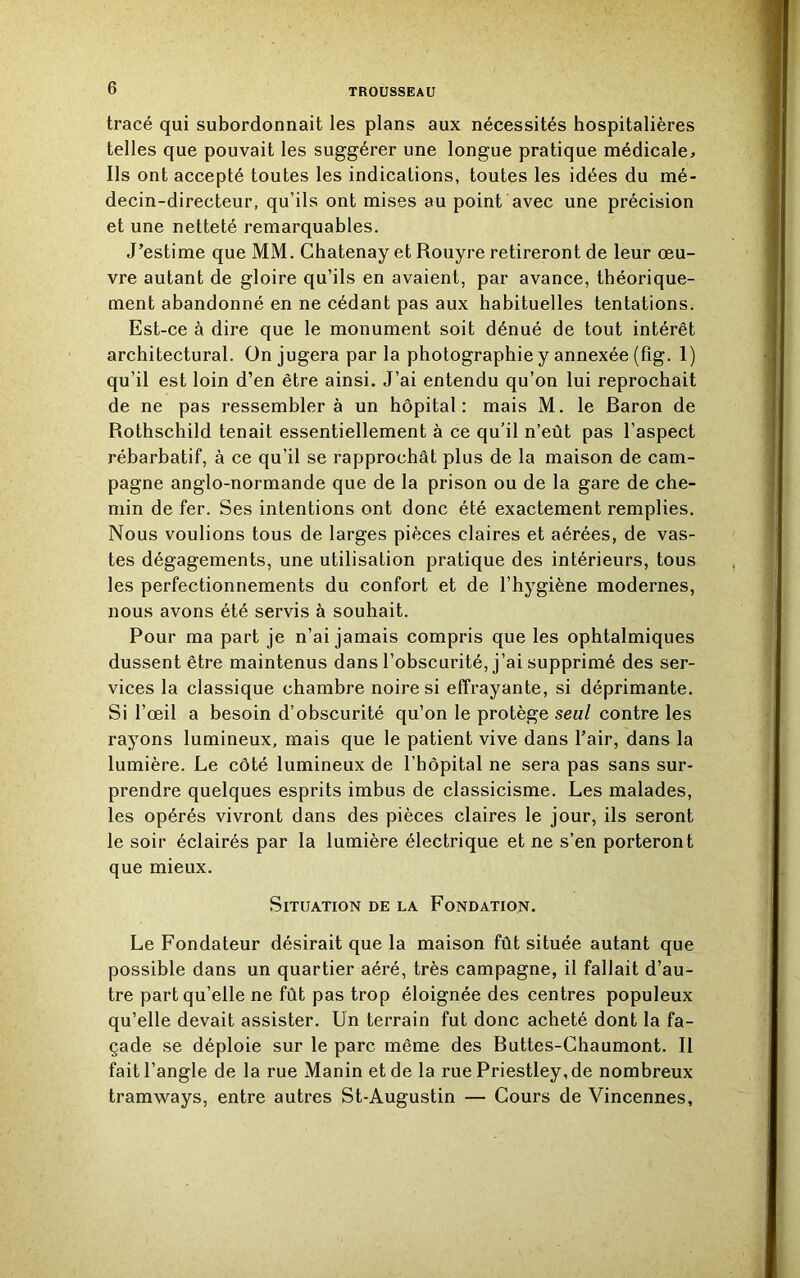 tracé qui subordonnait les plans aux nécessités hospitalières telles que pouvait les suggérer une longue pratique médicale. Ils ont accepté toutes les indications, toutes les idées du mé- decin-directeur, qu’ils ont mises au point avec une précision et une netteté remarquables. J’estime que MM. Chatenay et Rouyre retireront de leur œu- vre autant de gloire qu’ils en avaient, par avance, théorique- ment abandonné en ne cédant pas aux habituelles tentations. Est-ce à dire que le monument soit dénué de tout intérêt architectural. On jugera par la photographie y annexée (fîg. 1) qu’il est loin d’en être ainsi. J’ai entendu qu’on lui reprochait de ne pas ressemblera un hôpital: mais M. le Baron de Rothschild tenait essentiellement à ce qu’il n’eût pas l’aspect rébarbatif, à ce qu’il se rapprochât plus de la maison de cam- pagne anglo-normande que de la prison ou de la gare de che- min de fer. Ses intentions ont donc été exactement remplies. Nous voulions tous de larges pièces claires et aérées, de vas- tes dégagements, une utilisation pratique des intérieurs, tous les perfectionnements du confort et de l’hygiène modernes, nous avons été servis à souhait. Pour ma part je n’ai jamais compris que les ophtalmiques dussent être maintenus dans l’obscurité, j’ai supprimé des ser- vices la classique chambre noire si effrayante, si déprimante. Si l’œil a besoin d’obscurité qu’on le protège seul contre les rayons lumineux, mais que le patient vive dans l’air, dans la lumière. Le côté lumineux de l’hôpital ne sera pas sans sur- prendre quelques esprits imbus de classicisme. Les malades, les opérés vivront dans des pièces claires le jour, ils seront le soir éclairés par la lumière électrique et ne s’en porteront que mieux. Situation de la Fondation. Le Fondateur désirait que la maison fût située autant que possible dans un quartier aéré, très campagne, il fallait d’au- tre part qu’elle ne fût pas trop éloignée des centres populeux qu’elle devait assister. Un terrain fut donc acheté dont la fa- çade se déploie sur le parc même des Ruttes-Chaumont. Il fait l’angle de la rue Maninetde la rue Priestley, de nombreux tramways, entre autres St-Augustin — Cours de Vincennes,