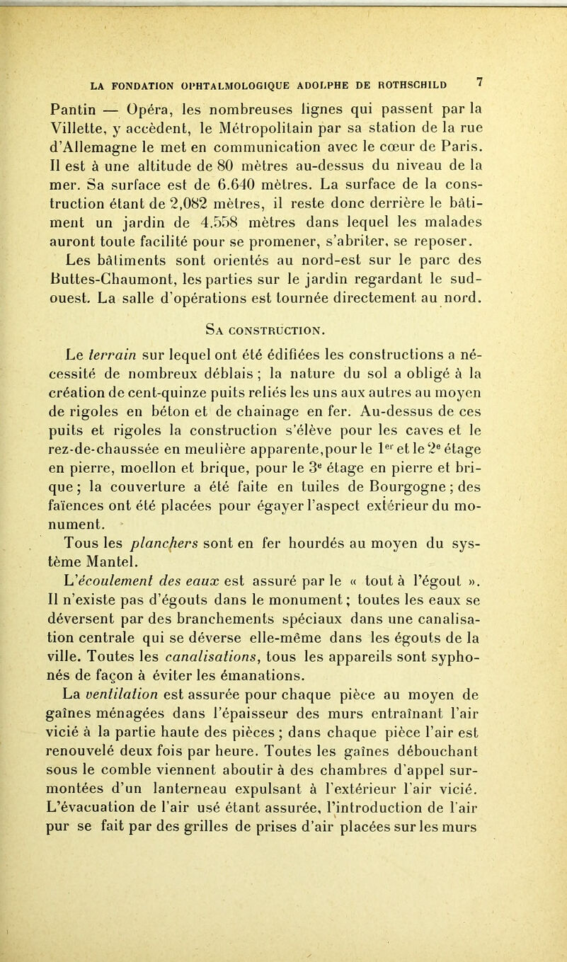 Pantin — Opéra, les nombreuses lignes qui passent par la Villette, y accèdent, le Métropolitain par sa station de la rue d’Allemagne le met en communication avec le cœur de Paris. Il est à une altitude de 80 mètres au-dessus du niveau de la mer. Sa surface est de 6.640 mètres. La surface de la cons- truction étant de 2,082 mètres, il reste donc derrière le bâti- ment un jardin de 4.558 mètres dans lequel les malades auront toute facilité pour se promener, s’abriter, se reposer. Les bâtiments sont orientés au nord-est sur le parc des Buttes-Chaumont, les parties sur le jardin regardant le sud- ouest. La salle d’opérations est tournée directement au nord. Sa construction. Le terrain sur lequel ont été édifiées les constructions a né- cessité de nombreux déblais ; la nature du sol a obligé à la création de cent-quinze puits reliés les uns aux autres au moyen de rigoles en béton et de chainage en fer. Au-dessus de ces puits et rigoles la construction s’élève pour les caves et le rez-de-chaussée en meulière apparente,pour le 1er et le2e étage en pierre, moellon et brique, pour le 3e étage en pierre et bri- que ; la couverture a été faite en tuiles de Bourgogne ; des faïences ont été placées pour égayer l’aspect extérieur du mo- nument. Tous les planchers sont en fer hourdés au moyen du sys- tème Mantel. L’écoulement des eaux est assuré par le « tout à l’égout ». Il n’existe pas d’égouts dans le monument; toutes les eaux se déversent par des branchements spéciaux dans une canalisa- tion centrale qui se déverse elle-même dans les égouts de la ville. Toutes les canalisations, tous les appareils sont sypho- nés de façon à éviter les émanations. La ventilation est assurée pour chaque pièce au moyen de gaînes ménagées dans l’épaisseur des murs entraînant l’air vicié à la partie haute des pièces ; dans chaque pièce l’air est renouvelé deux fois par heure. Toutes les gaînes débouchant sous le comble viennent aboutir à des chambres d’appel sur- montées d’un lanterneau expulsant à l'extérieur l’air vicié. L’évacuation de l’air usé étant assurée, l’introduction de l’air pur se fait par des grilles de prises d’air placées sur les murs