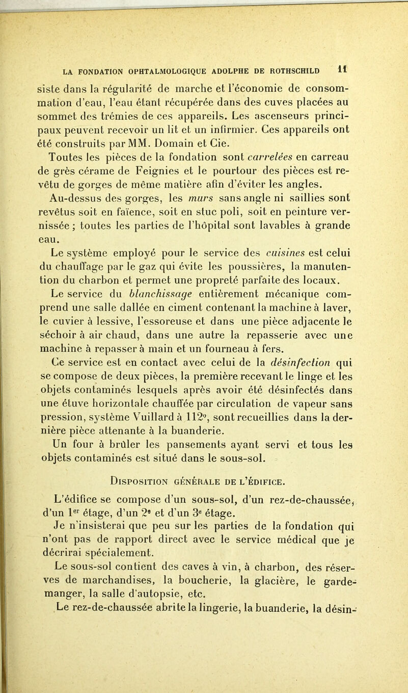 siste dans la régularité de marche et l’économie de consom- mation d’eau, l’eau étant récupérée dans des cuves placées au sommet des trémies de ces appareils. Les ascenseurs princi- paux peuvent recevoir un lit et un infirmier. Ces appareils ont été construits par MM. Domain et Cie. Toutes les pièces de la fondation sont carrelées en carreau de grès cérame de Feignies et le pourtour des pièces est re- vêtu de gorges de même matière afin d’éviter les angles. Au-dessus des gorges, les murs sans angle ni saillies sont revêtus soit en faïence, soit en stuc poli, soit en peinture ver- nissée ; toutes les parties de l’hôpital sont lavables à grande eau. Le système employé pour le service des cuisines est celui du chauffage par le gaz qui évite les poussières, la manuten- tion du charbon et permet une propreté parfaite des locaux. Le service du blanchissage entièrement mécanique com- prend une salle dallée en ciment contenant la machine à laver, le cuvier à lessive, l’essoreuse et dans une pièce adjacente le séchoir à air chaud, dans une autre la repasserie avec une machine à repasser à main et un fourneau à fers. Ce service est en contact avec celui de la désinfection qui se compose de deux pièces, la première recevant le linge et les objets contaminés lesquels après avoir été désinfectés dans une étuve horizontale chauffée par circulation de vapeur sans pression, système YTuillard à 112°, sont recueillies dans la der- nière pièce attenante à la buanderie. Un four à brûler les pansements ayant servi et tous les objets contaminés est situé dans le sous-sol. Disposition générale de l’édifice. L’édifice se compose d’un sous-sol, d’un rez-de-chaussée, d’un 1er étage, d’un 2® et d’un 3® étage. Je n’insisterai que peu sur les parties de la fondation qui n’ont pas de rapport direct avec le service médical que je décrirai spécialement. Le sous-sol contient des caves à vin, à charbon, des réser- ves de marchandises, la boucherie, la glacière, le garde- manger, la salle d’autopsie, etc. Le rez-de-chaussée abrite la lingerie, la buanderie, la désin-