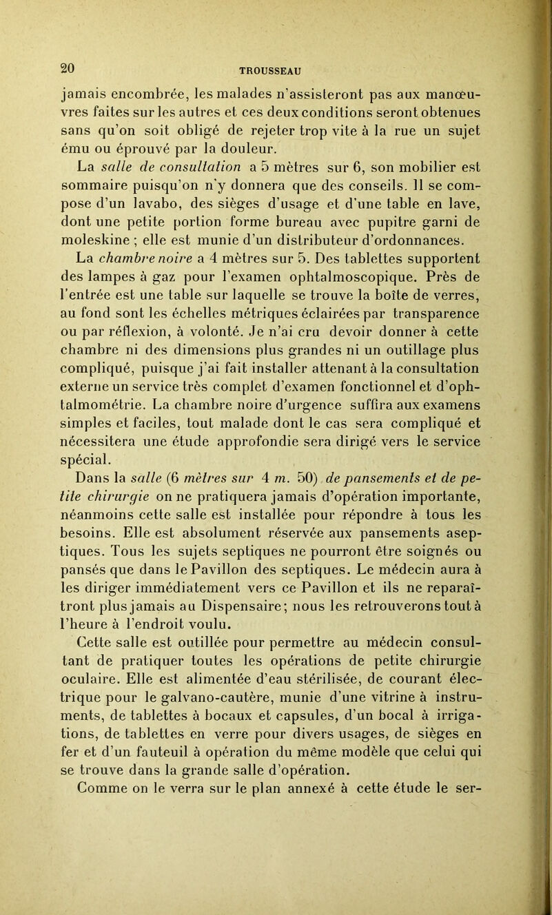 jamais encombrée, les malades n’assisteront pas aux manœu- vres faites sur les autres et ces deux conditions seront obtenues sans qu’on soit obligé de rejeter trop vite à la rue un sujet ému ou éprouvé par la douleur. La salle de consultation a 5 mètres sur 6, son mobilier est sommaire puisqu’on n'y donnera que des conseils. Il se com- pose d’un lavabo, des sièges d’usage et d’une table en lave, dont une petite portion forme bureau avec pupitre garni de moleskine ; elle est munie d’un distributeur d’ordonnances. La chambre noire a 4 mètres sur 5. Des tablettes supportent des lampes à gaz pour l’examen ophtalmoscopique. Près de l’entrée est une table sur laquelle se trouve la boîte de verres, au fond sont les échelles métriques éclairées par transparence ou par réflexion, à volonté. Je n’ai cru devoir donner à cette chambre ni des dimensions plus grandes ni un outillage plus compliqué, puisque j’ai fait installer attenant à la consultation externe un service très complet d’examen fonctionnel et d’oph- talmométrie. La chambre noire d’urgence suffira aux examens simples et faciles, tout malade dont le cas sera compliqué et nécessitera une étude approfondie sera dirigé vers le service spécial. Dans la salle (6 mètres sur 4 m. 50) de pansements et de pe- tite chirurgie on ne pratiquera jamais d’opération importante, néanmoins cette salle est installée pour répondre à tous les besoins. Elle est absolument réservée aux pansements asep- tiques. Tous les sujets septiques ne pourront être soignés ou pansés que dans le Pavillon des septiques. Le médecin aura à les diriger immédiatement vers ce Pavillon et ils ne reparaî- tront plus jamais au Dispensaire; nous les retrouverons tout à l’heure à l’endroit voulu. Cette salle est outillée pour permettre au médecin consul- tant de pratiquer toutes les opérations de petite chirurgie oculaire. Elle est alimentée d’eau stérilisée, de courant élec- trique pour le galvano-cautère, munie d’une vitrine à instru- ments, de tablettes à bocaux et capsules, d’un bocal à irriga- tions, de tablettes en verre pour divers usages, de sièges en fer et d’un fauteuil à opération du même modèle que celui qui se trouve dans la grande salle d’opération. Comme on le verra sur le plan annexé à cette étude le ser-