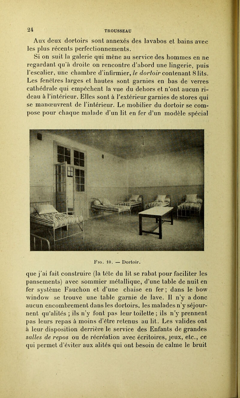 Aux deux dortoirs sont annexés des lavabos et bains avec les plus récents perfectionnements. Si on suit la galerie qui mène au service des hommes en ne regardant qu’à droite on rencontre d’abord une lingerie, puis l’escalier, une chambre d’infirmier, le dortoir contenant 8 lits. Les fenêtres larges et hautes sont garnies en bas de verres cathédrale qui empêchent la vue du dehors et n’ont aucun ri- deau à l’intérieur. Elles sont à l’extérieur garnies de stores qui se manœuvrent de l’intérieur. Le mobilier du dortoir se com- pose pour chaque malade d’un lit en fer d’un modèle spécial Fig. 10. — Dortoir. que j’ai fait construire (la tête du lit se rabat pour faciliter les pansements) avec sommier métallique, d’une table de nuit en fer système Fauchon et d’une chaise en fer; dans le bow window se trouve une table garnie de lave. Il n’y a donc aucun encombrement dans les dortoirs, les malades n’y séjour- nent qu’alités ; ils n’y font pas leur toilette ; ils n’y prennent pas leurs repas à moins d’être retenus au lit. Les valides ont à leur disposition derrière le service des Enfants de grandes salles de repos ou de récréation avec écritoires, jeux, etc., ce qui permet d’éviter aux alités qui ont besoin de calme le bruit