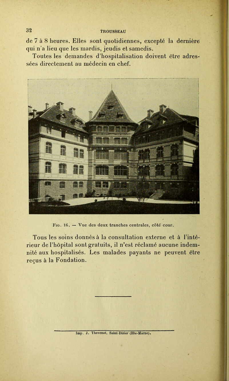 de 7 à 8 heures. Elles sont quotidiennes, excepté la dernièré qui n’a lieu que les mardis, jeudis et samedis. Toutes les demandes d’hospitalisation doivent être adres- sées directement au médecin en chef. Fig. 16. — Vue des deux tranches centrales, côté cour. Tous les soins donnés à la consultation externe et à l’inté- rieur de l’hôpital sont gratuits, il n’est réclamé aucune indem- nité aux hospitalisés. Les malades payants ne peuvent être reçus à la Fondation. Imp. J. Thevenot, Saint-Dizier (Hte-Marne).