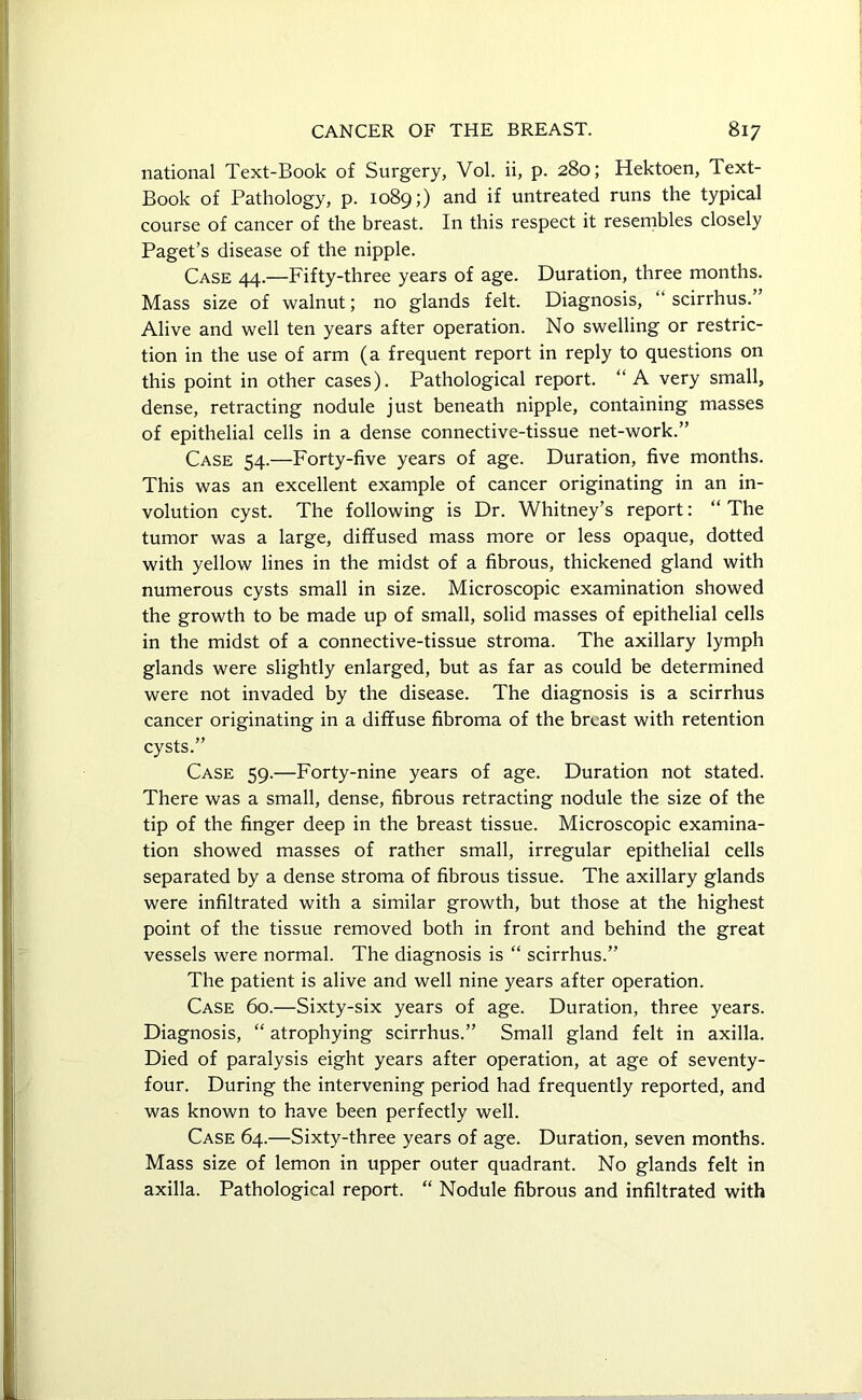 national Text-Book of Surgery, Vol. ii, p. 280; Hektoen, Text- Book of Pathology, p. 1089;) and if untreated runs the typical course of cancer of the breast. In this respect it resembles closely Paget’s disease of the nipple. Case 44.—Fifty-three years of age. Duration, three months. Mass size of walnut; no glands felt. Diagnosis, “ scirrhus. Alive and well ten years after operation. No swelling or restric- tion in the use of arm (a frequent report in reply to questions on this point in other cases). Pathological report. “ A very small, dense, retracting nodule just beneath nipple, containing masses of epithelial cells in a dense connective-tissue net-work.” Case 54.—Forty-five years of age. Duration, five months. This was an excellent example of cancer originating in an in- volution cyst. The following is Dr. Whitney’s report: “ The tumor was a large, diffused mass more or less opaque, dotted with yellow lines in the midst of a fibrous, thickened gland with numerous cysts small in size. Microscopic examination showed the growth to be made up of small, solid masses of epithelial cells in the midst of a connective-tissue stroma. The axillary lymph glands were slightly enlarged, but as far as could be determined were not invaded by the disease. The diagnosis is a scirrhus cancer originating in a diffuse fibroma of the breast with retention cysts.” Case 59.—Forty-nine years of age. Duration not stated. There was a small, dense, fibrous retracting nodule the size of the tip of the finger deep in the breast tissue. Microscopic examina- tion showed masses of rather small, irregular epithelial cells separated by a dense stroma of fibrous tissue. The axillary glands were infiltrated with a similar growth, but those at the highest point of the tissue removed both in front and behind the great vessels were normal. The diagnosis is “ scirrhus.” The patient is alive and well nine years after operation. Case 60.—Sixty-six years of age. Duration, three years. Diagnosis, “ atrophying scirrhus.” Small gland felt in axilla. Died of paralysis eight years after operation, at age of seventy- four. During the intervening period had frequently reported, and was known to have been perfectly well. Case 64.—Sixty-three years of age. Duration, seven months. Mass size of lemon in upper outer quadrant. No glands felt in axilla. Pathological report. “ Nodule fibrous and infiltrated with