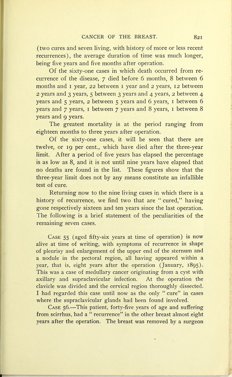(two cures and seven living, with history of more or less recent recurrences), the average duration of time was much longer, being five years and five months after operation. Of the sixty-one cases in which death occurred from re- currence of the disease, 7 died before 6 months, 8 between 6 months and 1 year, 22 between 1 year and 2 years, 12 between 2 years and 3 years, 5 between 3 years and 4 years, 2 between 4 years and 5 years, 2 between 5 years and 6 years, 1 between 6 years and 7 years, 1 between 7 years and 8 years, 1 between 8 years and 9 years. The greatest mortality is at the period ranging from eighteen months to three years after operation. Of the sixty-one cases, it will be seen that there are twelve, or 19 per cent., which have died after the three-year limit. After a period of five years has elapsed the percentage is as low as 8, and it is not until nine years have elapsed that no deaths are found in the list. These figures show that the three-year limit does not by any means constitute an infallible test of cure. Returning now to the nine living cases in which there is a history of recurrence, we find two that are “ cured,” having gone respectively sixteen and ten years since the last operation. The following is a brief statement of the peculiarities of the remaining seven cases. Case 55 (aged fifty-six years at time of operation) is now alive at time of writing, with symptoms of recurrence in shape of pleurisy and enlargement of the upper end of the sternum and a nodule in the pectoral region, all having appeared within a year, that is, eight years after the operation (January, 1895). This was a case of medullary cancer originating from a cyst with axillary and supraclavicular infection. At the operation the clavicle was divided and the cervical region thoroughly dissected. I had regarded this case until now as the only “ cure” in cases where the supraclavicular glands had been found involved. Case 56.—This patient, forty-five years of age and suffering from scirrhus, had a “ recurrence” in the other breast almost eight years after the operation. The breast was removed by a surgeon
