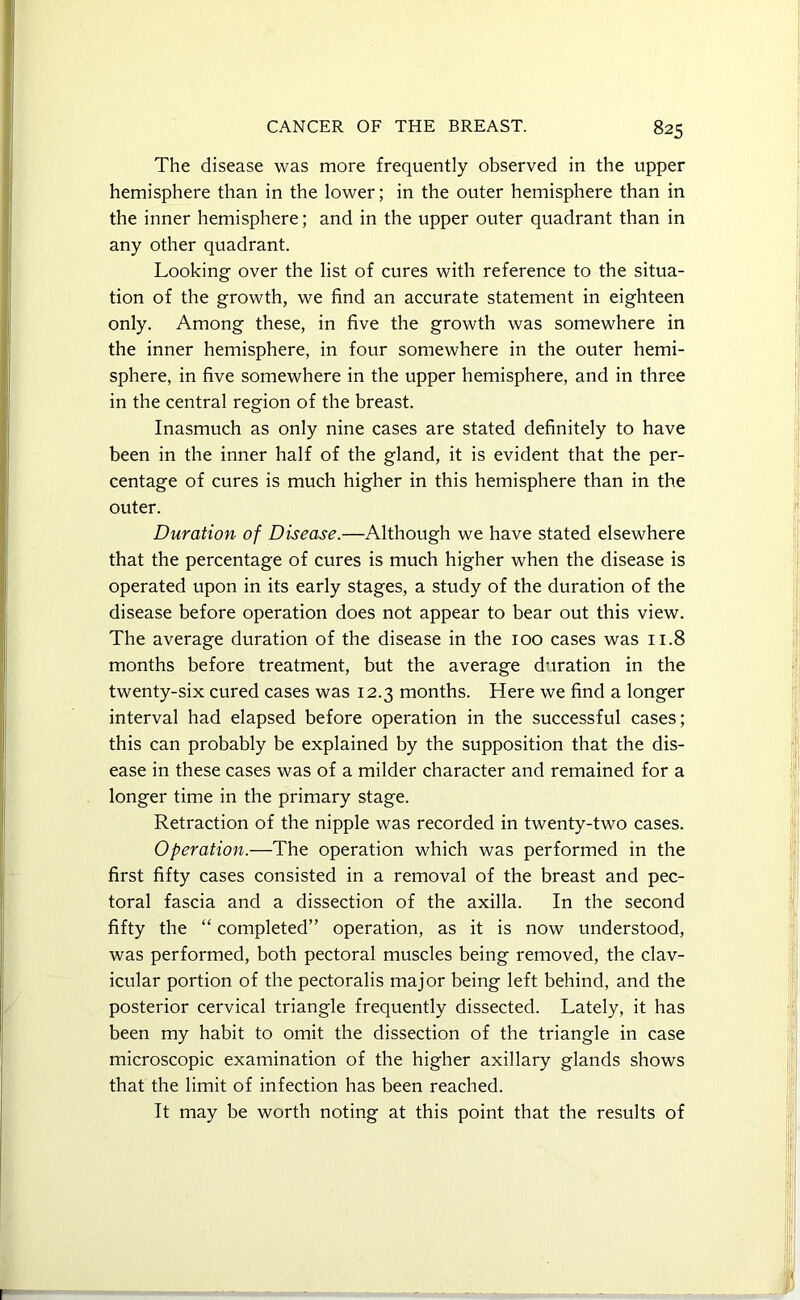 The disease was more frequently observed in the upper hemisphere than in the lower; in the outer hemisphere than in the inner hemisphere; and in the upper outer quadrant than in any other quadrant. Looking over the list of cures with reference to the situa- tion of the growth, we find an accurate statement in eighteen only. Among these, in five the growth was somewhere in the inner hemisphere, in four somewhere in the outer hemi- sphere, in five somewhere in the upper hemisphere, and in three in the central region of the breast. Inasmuch as only nine cases are stated definitely to have been in the inner half of the gland, it is evident that the per- centage of cures is much higher in this hemisphere than in the outer. Duration of Disease.—Although we have stated elsewhere that the percentage of cures is much higher when the disease is operated upon in its early stages, a study of the duration of the disease before operation does not appear to bear out this view. The average duration of the disease in the 100 cases was 11.8 months before treatment, but the average duration in the twenty-six cured cases was 12.3 months. Here we find a longer interval had elapsed before operation in the successful cases; this can probably be explained by the supposition that the dis- ease in these cases was of a milder character and remained for a longer time in the primary stage. Retraction of the nipple was recorded in twenty-two cases. Operation.—The operation which was performed in the first fifty cases consisted in a removal of the breast and pec- toral fascia and a dissection of the axilla. In the second fifty the “ completed” operation, as it is now understood, was performed, both pectoral muscles being removed, the clav- icular portion of the pectoralis major being left behind, and the posterior cervical triangle frequently dissected. Lately, it has been my habit to omit the dissection of the triangle in case microscopic examination of the higher axillary glands shows that the limit of infection has been reached. It may be worth noting at this point that the results of
