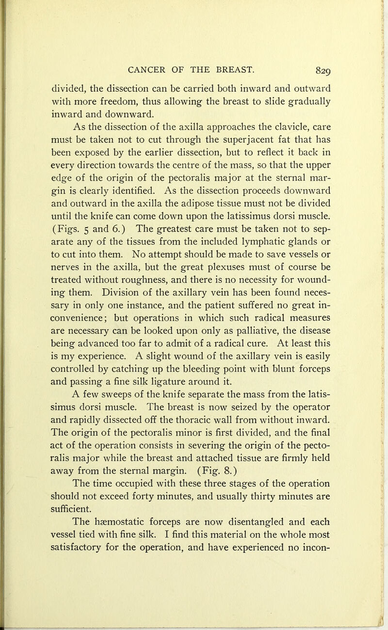 divided, the dissection can be carried both inward and outward with more freedom, thus allowing the breast to slide gradually inward and downward. As the dissection of the axilla approaches the clavicle, care must be taken not to cut through the superjacent fat that has been exposed by the earlier dissection, but to reflect it back in every direction towards the centre of the mass, so that the upper edge of the origin of the pectoralis major at the sternal mar- gin is clearly identified. As the dissection proceeds downward and outward in the axilla the adipose tissue must not be divided until the knife can come down upon the latissimus dorsi muscle. (Figs. 5 and 6.) The greatest care must be taken not to sep- arate any of the tissues from the included lymphatic glands or to cut into them. No attempt should be made to save vessels or nerves in the axilla, but the great plexuses must of course be treated without roughness, and there is no necessity for wound- ing them. Division of the axillary vein has been found neces- sary in only one instance, and the patient suffered no great in- convenience; but operations in which such radical measures are necessary can be looked upon only as palliative, the disease being advanced too far to admit of a radical cure. At least this is my experience. A slight wound of the axillary vein is easily controlled by catching up the bleeding point with blunt forceps and passing a fine silk ligature around it. A few sweeps of the knife separate the mass from the latis- simus dorsi muscle. The breast is now seized by the operator and rapidly dissected off the thoracic wall from without inward. The origin of the pectoralis minor is first divided, and the final act of the operation consists in severing the origin of the pecto- ralis major while the breast and attached tissue are firmly held away from the sternal margin. (Fig. 8.) The time occupied with these three stages of the operation should not exceed forty minutes, and usually thirty minutes are sufficient. The haemostatic forceps are now disentangled and each vessel tied with fine silk. I find this material on the whole most satisfactory for the operation, and have experienced no incon-