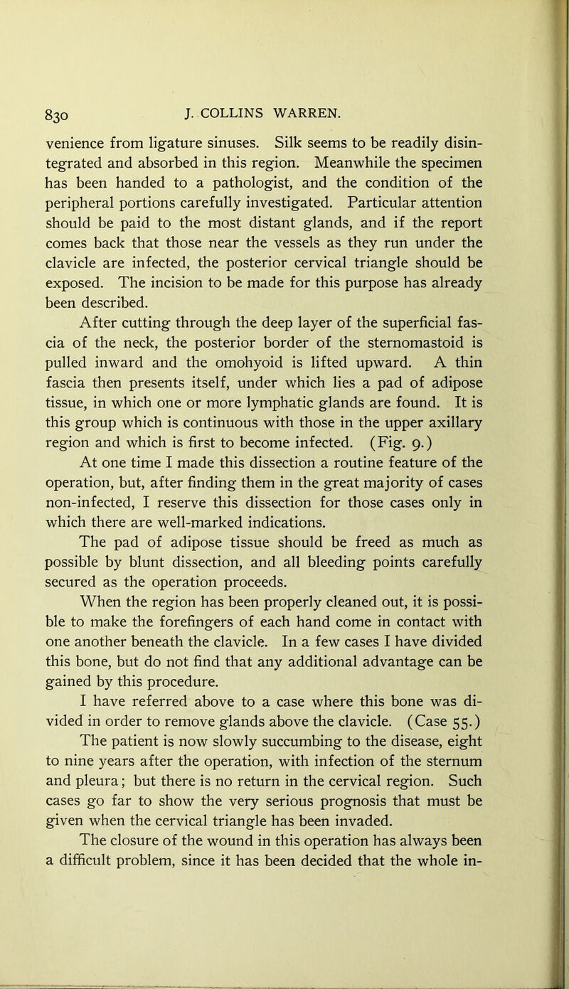 venience from ligature sinuses. Silk seems to be readily disin- tegrated and absorbed in this region. Meanwhile the specimen has been handed to a pathologist, and the condition of the peripheral portions carefully investigated. Particular attention should be paid to the most distant glands, and if the report comes back that those near the vessels as they run under the clavicle are infected, the posterior cervical triangle should be exposed. The incision to be made for this purpose has already been described. After cutting through the deep layer of the superficial fas- cia of the neck, the posterior border of the sternomastoid is pulled inward and the omohyoid is lifted upward. A thin fascia then presents itself, under which lies a pad of adipose tissue, in which one or more lymphatic glands are found. It is this group which is continuous with those in the upper axillary region and which is first to become infected. (Fig. 9.) At one time I made this dissection a routine feature of the operation, but, after finding them in the great majority of cases non-infected, I reserve this dissection for those cases only in which there are well-marked indications. The pad of adipose tissue should be freed as much as possible by blunt dissection, and all bleeding points carefully secured as the operation proceeds. When the region has been properly cleaned out, it is possi- ble to make the forefingers of each hand come in contact with one another beneath the clavicle. In a few cases I have divided this bone, but do not find that any additional advantage can be gained by this procedure. I have referred above to a case where this bone was di- vided in order to remove glands above the clavicle. (Case 55.) The patient is now slowly succumbing to the disease, eight to nine years after the operation, with infection of the sternum and pleura; but there is no return in the cervical region. Such cases go far to show the very serious prognosis that must be given when the cervical triangle has been invaded. The closure of the wound in this operation has always been a difficult problem, since it has been decided that the whole in-