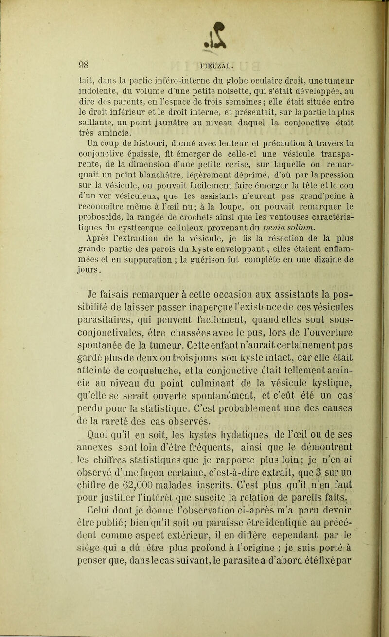 s 98 F1EÜZAL. tait, dans la partie inféro-interne du globe oculaire droit, une tumeur indolente, du volume d'une petite noisette, qui s’était développée, au dire des parents, en l’espace de trois semaines; elle était située entre le droit inférieur et le droit interne, et présentait, sur la partie la plus saillante, un point jaunâtre au niveau duquel la conjonctive était très amincie. Un coup de bistouri, donné avec lenteur et précaution à travers la conjonctive épaissie, fit émerger de celle-ci une vésicule transpa- rente, de la dimension d’une petite cerise, sur laquelle on remar- quait un point blanchâtre, légèrement déprimé, d’où par la pression sur la vésicule, on pouvait facilement faire émerger la tête et le cou d’un ver vésiculeux, que les assistants n’eurent pas grand'peine à reconnaître même à l’œil nu; à la loupe, on pouvait remarquer le proboscide, la rangée de crochets ainsi que les ventouses caractéris- tiques du cysticerque celluleux provenant du tænia solium. Après l’extraction de la vésicule, je fis la résection de la plus grande partie des parois du kyste enveloppant ; elles étaient enflam- mées et en suppuration ; la guérison fut complète en une dizaine de jours. Je faisais remarquer à cette occasion aux assistants la pos- sibilité de laisser passer inaperçue l’existence de ces vésicules parasitaires, qui peuvent facilement, quand elles sont sous- conjonctivales, être chassées avec le pus, lors de l’ouverture spontanée de la tumeur. Cette enfant n’aurait certainement pas gardé plus de deux ou trois jours son kyste intact, car elle était atteinte de coqueluche, et la conjonctive était tellement amin- cie au niveau du point culminant de la vésicule kystique, qu’elle se serait ouverte spontanément, et c’eût été un cas perdu pour la statistique. C’est probablement une des causes de la rareté des cas observés. Quoi qu’il en soit, les kystes hydatiques de l’œil ou de ses annexes sont loin d’être fréquents, ainsi que le démontrent les chiffres statistiques que je rapporte plus loin; je n’en ai observé d’une façon certaine, c’est-à-dire extrait, que 3 sur un chiffre de 62,000 malades inscrits. C’est plus qu’il n’en faut pour justifier l’intérêt que suscite la relation de pareils faits. Celui dont je donne l’observation ci-après m’a paru devoir être publié; bien qu’il soit ou paraisse être identique au précé- dent comme aspect extérieur, il en diffère cependant par le siège qui a dû être plus profond à l’origine ; je suis porté à penser que, dans le cas suivant, le parasite a d’abord été fixé par