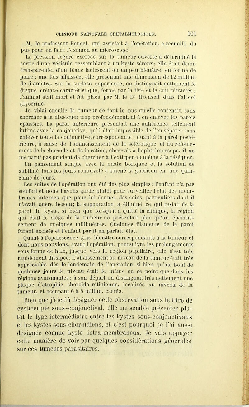 M. le professeur Poncet, qui assistait à l’opération, a recueilli du pus pour en faire l’examen au microscope. La pression légère exercée sur la tumeur ouverte a déterminé la sortie d’une vésicule ressemblant à un kyste séreux; elle était demi- transparente, d’un blanc lactescent ou un peu bleuâtre, en forme de poire ; une fois affaissée, elle présentait une dimension de 12 millim. de diamètre. Sur la surface supérieure, on distinguait nettement le disque crétacé caractéristique, formé par la tête et le cou rétractés ; l’animal était mort et fut placé par M. le Dr Haensell dans l’alcool glycériné. Je vidai ensuite la tumeur de tout le pus qu'elle contenait, sans chercher à la disséquer trop profondément, ni à en enlever les parois épaissies. La paroi antérieure présentait une adhérence, tellement intime avec la conjonctive, qu’il était impossible de l’en séparer sans enlever toute la conjonctive, correspondante ; quant à la paroi posté- rieure, à cause de l’amincissement de la sclérotique et du refoule- ment de la choroïde et de la rétine, observés à l’ophtalmoscope, il ne me parut pas prudent de chercher à l’extirper ou même à la réséquer. Un pansement simple avec la ouate boriquée et la solution de sublimé tous les jours renouvelé a amené la guérison en une quin- zaine de jours. Les suites de l'opération ont été des plus simples ; l’enfant n’a pas souffert et nous l’avons gardé plutôt pour surveiller l’état des mem- branes internes que pour lui donner des soins particuliers dont il n’avait guère besoin; la suppuration a éliminé ce qui restait de la paroi du kyste, si bien que lorsqu’il a quitté la clinique, la région qui était le siège de la tumeur ne présentait plus qu’un épaissis- sement de quelques millimètres. Quelques filaments de la paroi furent excisés et l’enfant partit en parfait état. Quant à l’opalescence gris bleuâtre correspondante à la tumeur et dont nous pouvions, avant l’opération, poursuivre les prolongements sous forme de halo, jusque vers la région papillaire, elle s’est très rapidement dissipée. L’affaissement au niveau de la tumeur était très appréciable dès le lendemain de l'opération, si bien qu’au bout de quelques jours le niveau était le même en ce point que dans les régions avoisinantes; à son départ on distinguait très nettement une plaque d’atrophie choroïdo-rétinienne, localisée au niveau de la tumeur, et occupant 6 à 8 millim. carrés. Bien que j’aie dû désigner cette observation sous le titre de cysticerque sous-conjonctival, elle me semble présenter plu- tôt le type intermédiaire entre les kystes sous-conjonctivaux et les kystes sous-clioroïdiens, et c’est pourquoi je l’ai aussi désignée comme kyste intra-membraneux. Je vais appuyer cette manière de voir par quelques considérations générales sur ces tumeurs parasitaires.