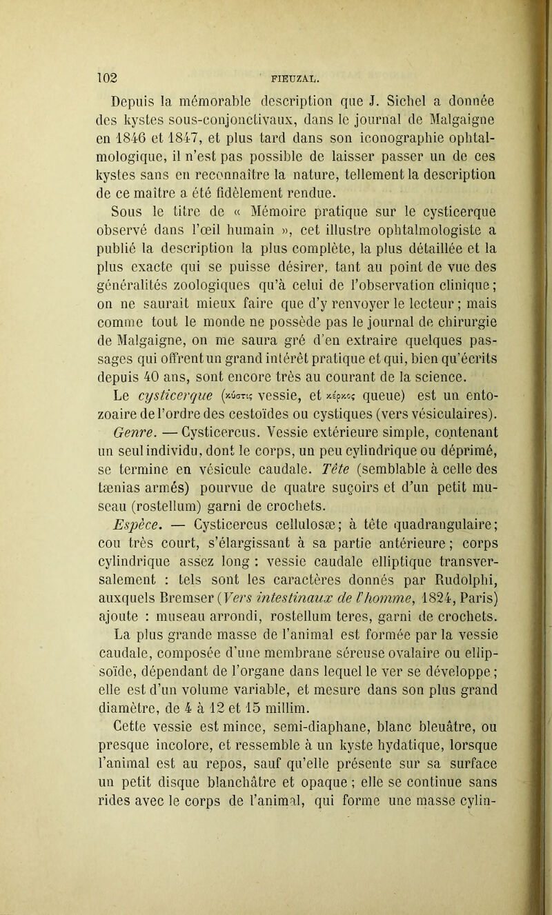 Depuis la mémorable description que J. Siebel a donnée des kystes sous-conjonctivaux, dans le journal de Malgaigne en 1846 et 1847, et plus tard dans son iconographie ophtal- mologique, il n’est pas possible de laisser passer un de ces kystes sans en reconnaître la nature, tellement la description de ce maître a été fidèlement rendue. Sous le titre de « Mémoire pratique sur le cysticerque observé dans l’œil humain », cet illustre ophtalmologiste a publié la description la plus complète, la plus détaillée et la plus exacte qui se puisse désirer, tant au point de vue des généralités zoologiques qu’à celui de l’observation clinique ; on ne saurait mieux faire que d’y renvoyer le lecteur ; mais comme tout le monde ne possède pas le journal de chirurgie de Malgaigne, on me saura gré d’en extraire quelques pas- sages qui offrent un grand intérêt pratique et qui, bien qu’écrits depuis 40 ans, sont encore très au courant de la science. Le cysticerque (Wn? vessie, et queue) est un ento- zoaire de l’ordre des cestoïdes ou cystiques (vers vésiculaires). Genre. — Cysticercus. Vessie extérieure simple, contenant un seul individu, dont le corps, un peu cylindrique ou déprimé, se termine en vésicule caudale. Tête (semblable à celle des tænias armés) pourvue de quatre suçoirs et dhin petit mu- seau (rostellum) garni de crochets. Espèce. — Cysticercus cellulosæ; à tète quadrangulaire ; cou très court, s’élargissant à sa partie antérieure ; corps cylindrique assez long : vessie caudale elliptique transver- salement : tels sont les caractères donnés par Rudolphi, auxquels Bremser {Vers intestinaux de Vhomme, 1824, Paris) ajoute : museau arrondi, rostellum teres, garni de crochets. La plus grande masse de l’animal est formée par la vessie caudale, composée d’une membrane séreuse ovalaire ou ellip- soïde, dépendant de l’organe dans lequel le ver se développe ; elle est d’un volume variable, et mesure dans son plus grand diamètre, de 4 à 12 et 15 millim. Cette vessie est mince, semi-diaphane, blanc bleuâtre, ou presque incolore, et ressemble à un kyste hydatique, lorsque l’animal est au repos, sauf qu’elle présente sur sa surface un petit disque blanchâtre et opaque ; elle se continue sans rides avec le corps de l’animal, qui forme une masse cylin-