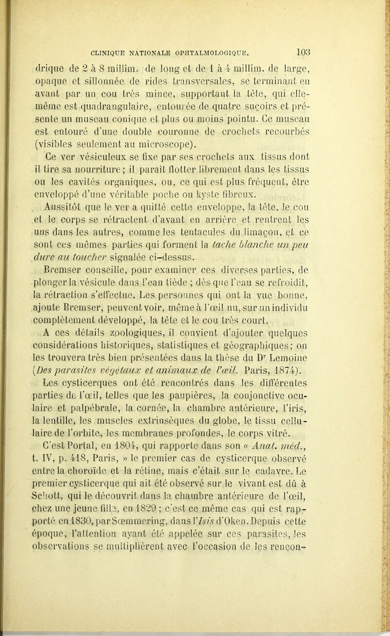 drique de 2 à 8 millim. de long et de 1 à 4 millim. de large, opaque et sillonnée de rides transversales, se terminant en avant par un cou très mince, supportant la tête, qui elle- même est quadrangulaire, entourée de quatre suçoirs et pré- sente un museau conique et plus ou moins pointu. Ce museau est entouré d’une double couronne de crochets recourbés (visibles seulement au microscope). Ce ver vésiculeux se fixe par ses crochets aux tissus dont il lire sa nourriture; il parait llotter librement dans les tissus ou les cavités organiques, ou, ce qui est plus fréquent, être enveloppé d’une véritable poche ou kyste fibreux. Aussitôt que le ver a quitté cette enveloppe, la tête, le cou et le corps se rétractent d’avant en arrière et rentrent les uns dans les autres, comme les tentacules du.limaçon, et ce sont ces mêmes parties qui forment la tache blanche un peu dure au toucher signalée ci-dessus. Bremser conseille, pour examiner ces diverses parties, de plonger la vésicule dans l’eau tiède ; dès que l’eau se refroidit, la rétraction s’effectue. Les personnes qui ont la vue bonne, ajoute Bremser, peuvent voir, même à l’œil nu, sur un individu complètement développé, la tête et le cou très court. A ces détails zoologiques, il convient d’ajouter quelques considérations historiques, statistiques et géographiques; on les trouvera très bien présentées dans la thèse du Dr Lemoine [Des parasites végétaux et animaux de l’œil. Paris, 1874). Les cysticerques ont été rencontrés dans les différentes parties de l’œil, telles que les paupières, la conjonctive ocu- laire et palpébrale, la cornée, la chambre antérieure, l’iris, la lentille, les muscles extrinsèques du globe, le tissu cellu- laire de l’orbite, les membranes profondes, le corps vitré. C’est Portai, en 1804, qui rapporte dans son « Anat. méd., t. IV, p. 418, Paris, » le premier cas de cysticerque observé entre la choroïde et la rétine, mais c’était sur le cadavre. Le premier cysticerque qui ait été observé sur le vivant est dû à Schott, qui le découvrit dans la chambre antérieure de l’œil, chez une jeune fille, en 1829 ; c’est ce même cas qui est rap- porté en 1830, parSœmmering, dans VIsis d’Oken. Depuis cette époque, l’attention ayant été appelée sur ces parasites, les observations se multiplièrent avec l’occasion de les rencon-