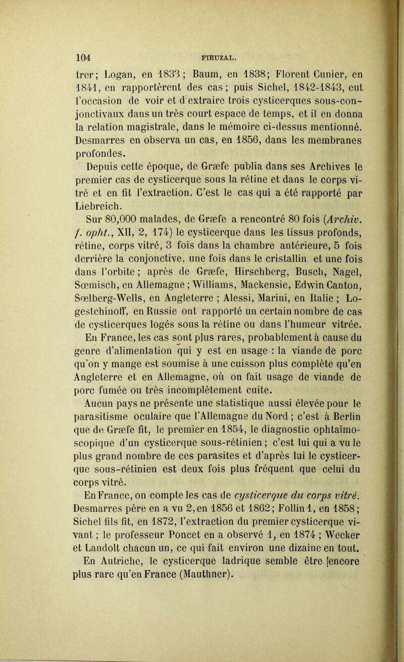 trer; Logan, en 1833; Baum, en 1838; Florent Cimier, en 1841, en rapportèrent des cas; puis Sichel, 1842-1843, eut l’occasion de voir et d'extraire trois cysticerques sous-con- jonctivaux dans un très court espace de temps, et il en donna la relation magistrale, dans le mémoire ci-dessus mentionné. Desmarres en observa un cas, en 1856, dans les membranes profondes. Depuis cette époque, de Græfe publia dans ses Archives le premier cas de cysticerque sous la rétine et dans le corps vi- tré et en fit l’extraction. C’est le cas qui a été rapporté par Liebreich. Sur 80,000 malades, de Græfe a rencontré 80 fois (Archiv. /. opht., XII, 2, 174) le cysticerque dans les tissus profonds, rétine, corps vitré, 3 fois dans la chambre antérieure, 5 fois derrière la conjonctive, une fois dans le cristallin et une fois dans l’orbite ; après de Græfe, Hirschberg, Busch, Nagel, Sœmisch, en Allemagne ; Williams, Mackensie, Edwin Canton, Sœlberg-Wells, en Angleterre ; Alessi, Marini, en Italie ; Lo- gestchinoff, enBussie ont rapporté un certain nombre de cas de cysticerques logés sous la rétine ou dans l’humeur vitrée. En France, les cas sont plus rares, probablement à cause du genre d’alimentation qui y est en usage : la viande de porc qu’on y mange est soumise à une cuisson plus complète qu’en Angleterre et en Allemagne, où on fait usage de viande de porc fumée ou très incomplètement cuite. Aucun pays ne présente une statistique aussi élevée pour le parasitisme oculaire que l’Allemagne du Nord ; c’est à Berlin que de Græfe fit, le premier en 1854, le diagnostic ophtalmo- scopique d’un cysticerque sous-rétinien ; c’est lui qui a vu le plus grand nombre de ces parasites et d’après lui le cysticer- que sous-rétinien est deux fois plus fréquent que celui du corps vitré. En France, on compte les cas de cysticerque du corps vitré. Desmarres père en a vu 2, en 1856 et 1862 ; Follin 1, en 1858 ; Sichel fils fit, en 1872, l’extraction du premier cysticerque vi- vant ; le professeur Poncet en a observé 1, en 1874 ; Wecker et Landolt chacun un, ce qui fait environ une dizaine en tout. En Autriche, le cysticerque ladrique semble être [encore plus rare qu’en France (Mauthner).