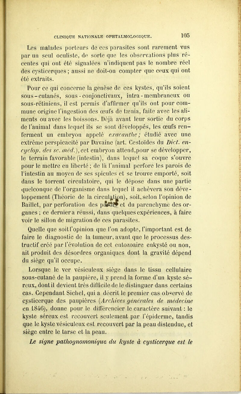 Les malades porteurs de ces parasites sont rarement vus par un seul oculiste, de sorte que les observations plus ré- centes qui ont été signalées n’indiquent pas le nombre réel des cysticerques ; aussi ne doit-on compter que ceux qui ont été extraits. Pour ce qui concerne la genèse de ces kystes, qu’ils soient sous-cutanés, sous-conjonctivaux, intra - membraneux ou sous-rétiniens, il est permis d’affirmer qu’ils ont pour com- mune origine l’ingestion des œufs de tænia, faite avec les ali- ments ou avec les boissons. Déjà avant leur sortie du corps de l’animal dans lequel ils se sont développés, les œufs ren- ferment un embryon appelé exacanthe; étudié avec une extrême perspicacité par Davaine (art. Cesto'ides du Dict. en- cyclop. des sc. méd.), cet embryon attend,pour se développer, le terrain favorable (intestin), dans lequel sa coque s’ouvre pour le mettre en liberté ; de là l’animal perfore les parois de l’intestin au moyen de ses spiculés et se trouve emporté, soit dans le torrent circulatoire, qui le dépose dans une partie quelconque de l’organisme dans lequel il achèvera son déve- loppement (Théorie de la circulation), soit,selon l’opinion de Baillet, par perforation des p&îèflf et du parenchyme des or- ganes ; ce dernier a réussi, dans quelques expériences, à faire voir le sillon de migration de ces parasites. Quelle que soit l’opinion que l’on adopte, l’important est de faire le diagnostic de la tumeur, avant que le processus des- tructif créé par l’évolution de cet entozoaire enkysté ou non, ait produit des désordres organiques dont la gravité dépend du siège qu’il occupe. Lorsque le ver vésiculeux siège dans le tissu cellulaire sous-cutané de la paupière, il y prend la forme d’un kyste sé- reux, dont il devient très difficile de le distinguer dans certains cas. Cependant Sichel, qui a décrit le premier cas obeervé de cysticerque des paupières (Archives générales de médecine en 1846), donne pour le différencier le caractère suivant : le kyste séreux est recouvert seulement par l’épiderme, tandis que le kyste vésiculeux est recouvert par la peau distendue, et siège entre le tarse et la peau. Le signe pathognomonique, du kyste à cysticerque est le