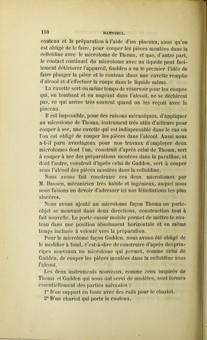 couteau et la préparation à l’aide d’un pinceau, ainsi qu’on est obligé de le faire, pour couper les pièces montées dans la celloïdine avec le microtome de Thoma, et que, d’autre part, le contact continuel du microtome avec un liquide peut faci- lement détériorer l'appareil, Gudden a eu le premier l’idée de faire plonger la pièce et le couteau dans une cuvette remplie d alcool et d’effectuer la coupe dans le liquide même. La cuvette sert en même temps de réservoir pour les coupes qui, en tombant et en nageant dans l'alcool, ne se déchirent pas, ce qui arrive très souvent quand on les reçoit avec le pinceau. Il est impossible, pour des raisons mécaniques, d’appliquer au microtome de Thoma, instrument très utile d’ailleurs pour couper à sec, une cuvette qui est indispensable dans le cas où l’on est obligé de couper les pièces dans l’alcool. Aussi nous a-t-il paru avantageux pour nos travaux d’employer deux microtomes dont l’un, construit d’après celui de Thoma, sert à couper à sec des préparations montées dans la paraffine, et dont l’autre, construit d’après celui de Gudden, sert à couper sous l’alcool des pièces montées dans la celloïdine. Nous avons fait construire ces deux microtomes par M. Hansen, mécanicien très habile et ingénieux, auquel nous nous faisons lin devoir d’adresser ici nos félicitations les plus sincères. Nous avons ajouté au microtome façon Thoma un porte- objet se mouvant dans deux directions, construction tout à fait nouvelle. Le porte-rasoir mobile permet de mettre le cou- teau dans une position absolument horizontale et en même temps inclinée à volonté vers la préparation. Pour le microtome façon Gudden, nous avons été obligé de le modifier à fond, c’est-à-dire de construire d’après des prin- cipes nouveaux un microtome qui permet, comme celui de Gudden, de couper les pièces montées dans la celloïdine sous l’alcool. Les deux instruments nouveaux, comme ceux inspirés de Thoma et Gudden qui nous ont servi de modèles, sont formés essentiellement des parties suivantes : 1° D’un support en fonte avec des rails pour le chariot. 2° D’un chariot qui porte le couteau.