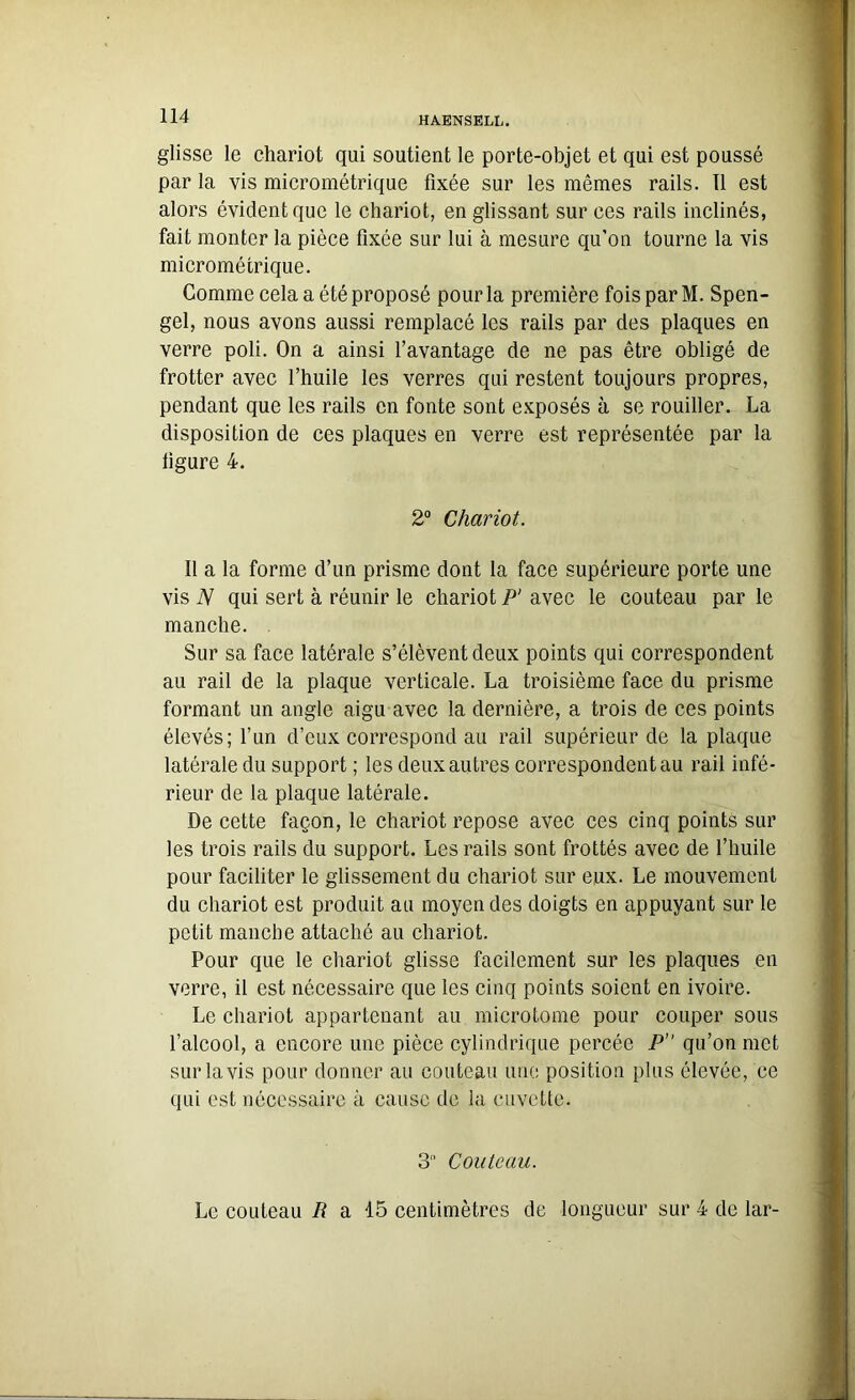 glisse le chariot qui soutient le porte-objet et qui est poussé par la vis micrométrique fixée sur les mêmes rails. Il est alors évident que le chariot, en glissant sur ces rails inclinés, fait monter la pièce fixée sur lui à mesure qu’on tourne la vis micrométrique. Comme cela a été proposé pour la première fois par M. Spen- gel, nous avons aussi remplacé les rails par des plaques en verre poli. On a ainsi l’avantage de ne pas être obligé de frotter avec l’huile les verres qui restent toujours propres, pendant que les rails en fonte sont exposés à se rouiller. La disposition de ces plaques en verre est représentée par la tigure 4. 2° Chariot. Il a la forme d’un prisme dont la face supérieure porte une vis N qui sert à réunir le chariot P‘ avec le couteau par le manche. Sur sa face latérale s’élèvent deux points qui correspondent au rail de la plaque verticale. La troisième face du prisme formant un angle aigu avec la dernière, a trois de ces points élevés; l’un d’eux correspond au rail supérieur de la plaque latérale du support ; les deux autres correspondent au rail infé- rieur de la plaque latérale. De cette façon, le chariot repose avec ces cinq points sur les trois rails du support. Les rails sont frottés avec de l’huile pour faciliter le glissement du chariot sur eux. Le mouvement du chariot est produit au moyen des doigts en appuyant sur le petit manche attaché au chariot. Pour que le chariot glisse facilement sur les plaques en verre, il est nécessaire que les cinq points soient en ivoire. Le chariot appartenant au microtome pour couper sous l’alcool, a encore une pièce cylindrique percée P qu’on met sur lavis pour donner au couteau une position plus élevée, ce qui est nécessaire à cause de la cuvette. 3 Couteau. Le couteau R a 15 centimètres de longueur sur 4 de lar-