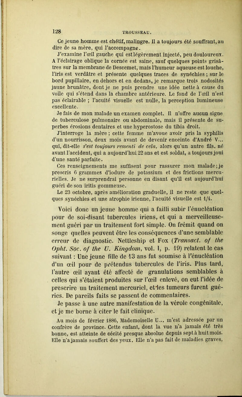 Ce jeune homme est chétif, malingre. Il a toujours été souffrant, au dire de sa mère, qui l’accompagne. J’examine l’œil gauche qui est légèrement injecté, peu douloureux. A l’éclairage oblique la cornée est saine, sauf quelques points grisâ- tres sur la membrane de Descemet, mais l’humeur aqueuse est louche, l’iris est verdâtre et présente quelques traces de synéchies ; sur le bord pupillaire, en dehors et en dedans, je remarque trois nodosités jaune brunâtre, dont je ne puis prendre une idée nette à cause du voile qui s’étend dans la chambre antérieure. Le fond de l’œil n’est pas éclairable ; l’acuité visuelle est nulle, la perception lumineuse excellente. Je fais de mon malade un examen complet. Il n’offre aucun signe de tuberculose pulmonaire ou abdominale, mais il présente de su- perbes érosions dentaires et unehyperostose du tibia droit. J’interroge la mère ; cette femme m’avoue avoir pris la syphilis d’un nourrisson, deux mois avant de devenir enceinte d’André V... qui, dit-elle s'est toujours ressenti de cela, alors qu’un autre üls, né avant l’accident, qui a aujourd’hui 22 ans et est soldat, a toujours joui d’une santé parfaite. Ces renseignements me suffisent pour rassurer mon malade; je prescris 6 grammes d’iodure de potassium et des frictions mercu- rielles. Je ne surprendrai personne en disant qu’il est aujourd’hui guéri de son iritis gommeuse. Le 23 octobre, après amélioration graduelle, il ne reste que quel- ques synéchies et une atrophie irienne, l’acuité visuelle est 1/4. Voici donc un jeune homme qui a failli subir l’énucléation pour de soi-disant tubercules iriens, et qui a merveilleuse- ment guéri par un traitement fort simple. On frémit quand on songe quelles peuvent être les conséquences d’une semblable erreur de diagnostic. Nettleship et Fox (Transact. of the Opht. Soc. of the U. Kingdom, vol. 1, p. 19) relatent le cas suivant : Une jeune fille de 13 ans fut soumise à Fénucléation d’un œil pour de prétendus tubercules de l’iris. Plus tard, l’autre œil ayant été affecté de granulations semblables à celles qui s’étaient produites sur l’œil enlevé, on eut l’idée de prescrire un traitement mercuriel, et'les tumeurs furent gué- ries. De pareils faits se passent de commentaires. Je passe à une autre manifestation de la vérole congénitale, et je me borne à citer le fait clinique. Au mois de février 1886, Mademoiselle U... m’est adressée par un confrère de province. Cette enfant, dont la vue n’a jamais été très bonne, est atteinte de cécité presque absolue depuis sept à huit mois. Elle n’a jamais souffert des yeux. Elle n’a pas fait de maladies graves,