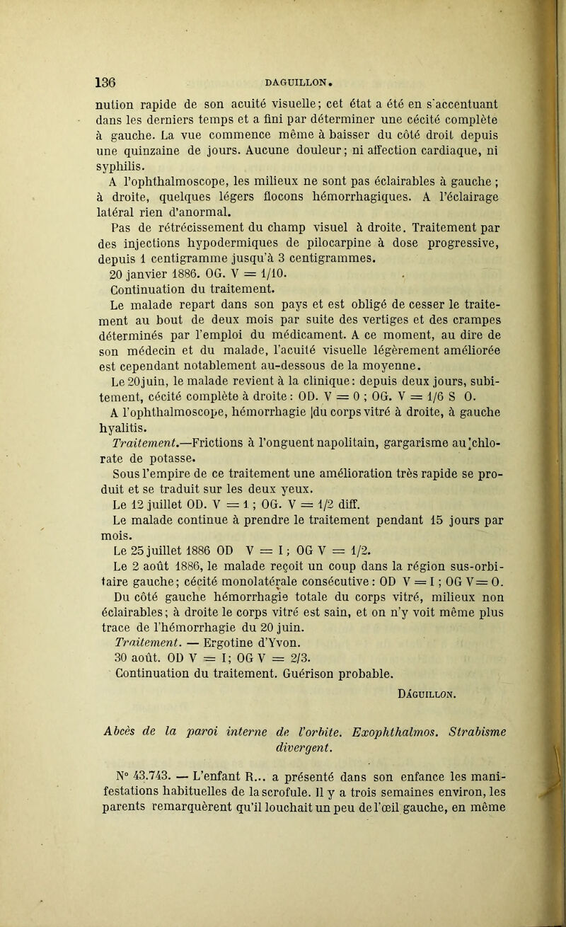 nution rapide de son acuité visuelle; cet état a été en s'accentuant dans les derniers temps et a fini par déterminer une cécité complète à gauche. La vue commence même à baisser du côté droit depuis une quinzaine de jours. Aucune douleur; ni affection cardiaque, ni syphilis. A l’ophthalmoscope, les milieux ne sont pas éclairables à gauche ; à droite, quelques légers flocons hémorrhagiques. A l’éclairage latéral rien d’anormal. Pas de rétrécissement du champ visuel à droite. Traitement par des injections hypodermiques de pilocarpine à dose progressive, depuis 1 centigramme jusqu’à 3 centigrammes. 20 janvier 1886. OG. V = 1/10. Continuation du traitement. Le malade repart dans son pays et est obligé de cesser le traite- ment au bout de deux mois par suite des vertiges et des crampes déterminés par l’emploi du médicament. A ce moment, au dire de son médecin et du malade, l’acuité visuelle légèrement améliorée est cependant notablement au-dessous de la moyenne. Le20juin, le malade revient à la clinique: depuis deux jours, subi- tement, cécité complète à droite : OD. V = 0 ; OG. V = 1/6 S 0. A l’ophthalmoscope, hémorrhagie |du corps vitré à droite, à gauche hyalitis. Traitement.—Frictions à l’onguent napolitain, gargarisme au’chlo- rate de potasse. Sous l’empire de ce traitement une amélioration très rapide se pro- duit et se traduit sur les deux yeux. Le 12 juillet OD. V = 1 ; OG. V = 1/2 diff. Le malade continue à prendre le traitement pendant 15 jours par mois. Le 25 juillet 1886 OD Y = I ; OG V = 1/2. Le 2 août 1886, le malade reçoit un coup dans la région sus-orbi- taire gauche; cécité monolatérale consécutive : OD V = I ; OG V= O. Du côté gauche hémorrhagie totale du corps vitré, milieux non éclairables; à droite le corps vitré est sain, et on n’y voit même plus trace de l’hémorrhagie du 20 juin. Traitement. — Ergotine d’Yvon. 30 août. OD V = I; OG V = 2/3. Continuation du traitement. Guérison probable. Dâguillon. Abcès de la •paroi interne de l'orbite. Exoplithalmos. Strabisme divergent. N° 43.743. — L’enfant R... a présenté dans son enfance les mani- festations habituelles de la scrofule. 11 y a trois semaines environ, les parents remarquèrent qu’il louchait un peu de l’oeil gauche, en même