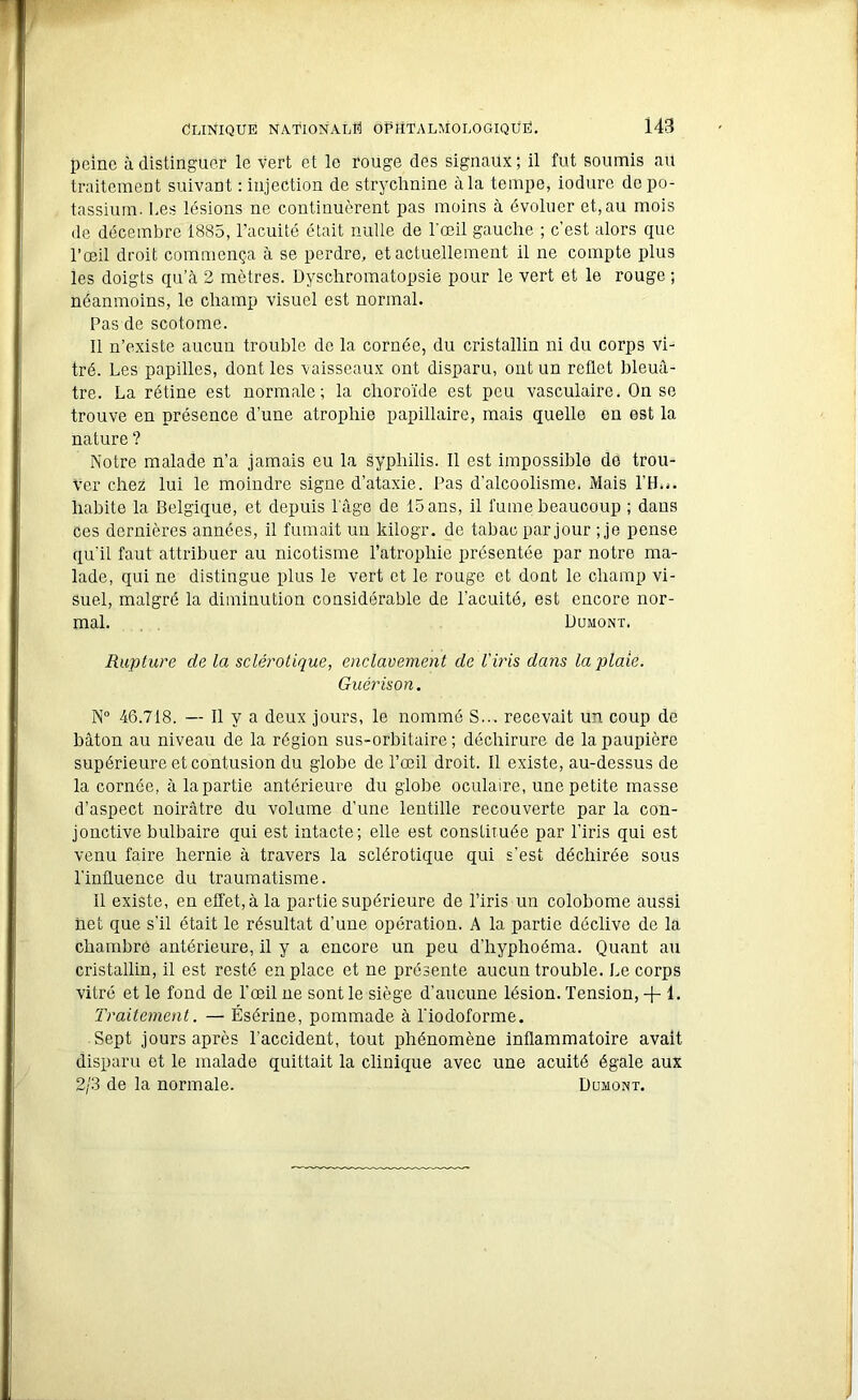 peine à distinguer le vert et le rouge des signaux ; il fut soumis au traitement suivant : injection de strychnine à la tempe, iodure de po- tassium. Les lésions ne continuèrent pas moins à évoluer et, au mois de décembre 1885, l’acuité était nulle de l’œil gauche ; c'est alors que l’œil droit commença à se perdre, et actuellement il ne compte plus les doigts qu’à 2 mètres. Dyschromatopsie pour le vert et le rouge ; néanmoins, le champ visuel est normal. Pas de scotome. Il n’existe aucun trouble de la cornée, du cristallin ni du corps vi- tré. Les papilles, dont les vaisseaux ont disparu, ont un reflet bleuâ- tre. La rétine est normale; la choroïde est peu vasculaire. On se trouve en présence d’une atrophie papillaire, mais quelle en est la nature ? Notre malade n’a jamais eu la syphilis. Il est impossible de trou- ver chez lui le moindre signe d’ataxie. Pas d’alcoolisme. Mais l’H.». habite la Belgique, et depuis l’âge de 15 ans, il l’ume beaucoup ; dans ces dernières années, il fumait un kilogr. de tabac par jour ; je pense qu’il faut attribuer au nicotisme l’atrophie présentée par notre ma- lade, qui ne distingue plus le vert et le rouge et dont le champ vi- suel, malgré la diminution considérable de l'acuité, est encore nor- mal. Dumont. Rupture de la sclérotique, enclavement de l'iris dans la plaie. Guérison. N° 46.718. — Il y a deux jours, le nommé S... recevait un coup de bâton au niveau de la région sus-orbitaire ; déchirure de la paupière supérieure et contusion du globe de l’œil droit. Il existe, au-dessus de la cornée, à la partie antérieure du globe oculaire, une petite masse d’aspect noirâtre du volume d’une lentille recouverte par la con- jonctive bulbaire qui est intacte; elle est constituée par l'iris qui est venu faire hernie à travers la sclérotique qui s'est déchirée sous l'influence du traumatisme. Il existe, en effet, à la partie supérieure de l’iris un colobome aussi net que s'il était le résultat d’une opération. A la partie déclive de la chambré antérieure, il y a encore un peu d’hyphoéma. Quant au cristallin, il est resté en place et ne présente aucun trouble. Le corps vitré et le fond de l’œil ne sont le siège d’aucune lésion. Tension, -f- i. Traitement. — Ésérine, pommade à l'iodoforme. Sept jours après l’accident, tout phénomène inflammatoire avait disparu et le malade quittait la clinique avec une acuité égale aux 2/3 de la normale. Dumont.