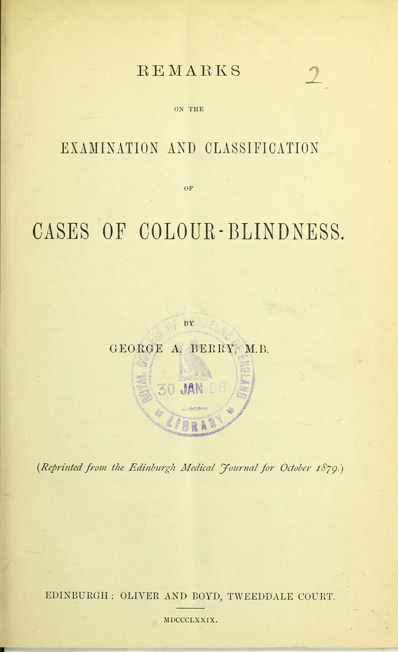 REMARKS EXAMINATION AND CLASSIFICATION GASES OF COLOUR-BLINDNESS. ry GEORGE A. BERRY, M.B. 'A:,-' Si & (.Reprinted from the Edinburgh Medical Journal for October iSyg.) EDINBURGH : OLIVER AND BOYD, TWEEDDALE COURT. JIDCCCLXXIX.