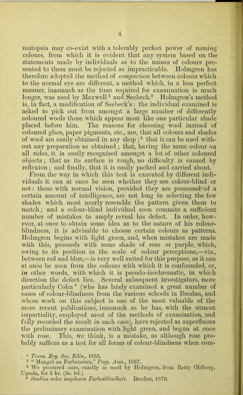 matopsia may co-exist with a tolerably perfect power of naming colours, from which it is evident that any system based on the statements made by individuals as to the names of colours pre- sented to them must be rejected as impracticable. Holmgren has therefore adopted the method of comparison between colours which to the normal eye are different, a method which, in a less perfect manner, inasmuch as the time required for examination is much longer, was used by Maxwell1 and Seebeck.2 Holmgren’s method is, in fact, a modification of Seebeck’s : the individual examined is asked to pick out from amongst a large number of differently coloured wools those which appear most like one particular shade placed before him. The reasons for choosing wool instead of coloured glass, paper pigments, etc., are, that all colours and shades of wool are easily obtained in any shop ;3 that it can be used with- out any preparation as obtained ; that, having the same colour on all sides, it is easily recognised amongst a lot of other coloured objects ; that as its surface is rough, no difficulty is caused by reflexion; and finally, that it is easily packed and carried about. From the way in which this test is executed by different indi- viduals it can at once be seen whether they are colour-blind or not: those with normal vision, provided they are possessed4 of a certain amount of intelligence, are not long in selecting the few shades which most nearly resemble the pattern given them to match; and a colour-blind individual soon commits a sufficient number of mistakes to amply reveal his defect. In order, how- ever, at once to obtain some idea as to the nature of his colour- blindness, it is advisable to choose certain colours as patterns. Holmgren begins with light green, and, when mistakes are made with this, proceeds with some shade of rose or purple, which, owing to its position in the scale of colour perceptions,—viz., between red and blue,—is very well suited for this purpose, as it can at once be seen from the colours with which it is confounded, or, in other words, with which it is pseudo-isochromatie, in which direction the defect lies. Several subsequent investigators, more particularly Cohn 4 (who has lately examined a great number of cases of colour-blindness from the various schools in Breslau, and whose work on this subject is one of the most valuable of the more recent publications, inasmuch as he has, with the utmost impartiality, employed most of the methods of examination, and fully recorded the result in each case), have rejected as superfluous the preliminary examination with light green, and begun at once with rose. This, we think, is a mistake, as although rose pro- bably suffices as a test for all forms of colour-blindness when com- . 1 Trans. Roy. Soc. Eclin., 1855. 2 “ Mangel an Farbensinn,” Pogg. Ann., 1837. 3 We procured ours, exactly as used by Holmgren, from Betty Oldberg, Upsala, for 5 kr. (5s. 8d.) 4 Stuclien ueber angeboren Farbenblmdheit. Breslau, 1879.