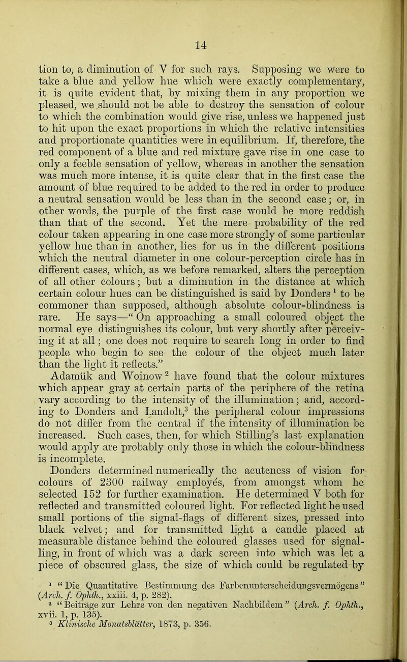 tion to, a diminution of Y for such rays. Supposing we were to take a blue and yellow hue which were exactly complementary, it is quite evident that, by mixing them in any proportion we pleased, we .should not be able to destroy the sensation of colour to which the combination would give rise, unless we happened just to hit upon the exact proportions in which the relative intensities and proportionate quantities were in equilibrium. If, therefore, the red component of a blue and red mixture gave rise in one case to only a feeble sensation of yellow, whereas in another the sensation was much more intense, it is quite clear that in the first case the amount of blue required to be added to the red in order to produce a neutral sensation would be less than in the second case; or, in other words, the purple of the first case would be more reddish than that of the second. Yet the mere probability of the red colour taken appearing in one case more strongly of some particular yellow hue than in another, lies for us in the different positions which the neutral diameter in one colour-perception circle has in different cases, which, as we before remarked, alters the perception of all other colours; but a diminution in the distance at which certain colour hues can be distinguished is said by Donders 1 to be commoner than supposed, although absolute colour-blindness is rare. He says—“ On approaching a small coloured object the normal eye distinguishes its colour, but very shortly after perceiv- ing it at all; one does not require to search long in order to find people who begin to see the colour of the object much later than the light it reflects.” Adarnuk and Woinow2 have found that the colour mixtures which appear gray at certain parts of the periphere of the retina vary according to the intensity of the illumination; arid, accord- ing to Donders and Landolt,3 the peripheral colour impressions do not differ from the central if the intensity of illumination be increased. Such cases, then, for which Stilling’s last explanation would apply are probably only those in which the colour-blindness is incomplete. Donders determined numerically the acuteness of vision for colours of 2300 railway employes, from amongst whom he selected 152 for further examination. He determined V both for reflected and transmitted coloured light. Dor reflected light he used small portions of the signal-flags of different sizes, pressed into black velvet; and for transmitted light a candle placed at measurable distance behind the coloured glasses used for signal- ling, in front of which was a dark screen into which was let a piece of obscured glass, the size of which could be regulated by 1 “ Die Quantitative Bestimmung des Farbenunterscfleidungsverniogens ” (Arch. f. Ophth., xxiii. 4, p. 282). 2 “ Beitrage zur Lelire von den negativen Naclibildem ” (Arch. f. Oplith., xvii. 1, p. 135). 3 Klinische Moncitshlatter, 1873, p. 356.