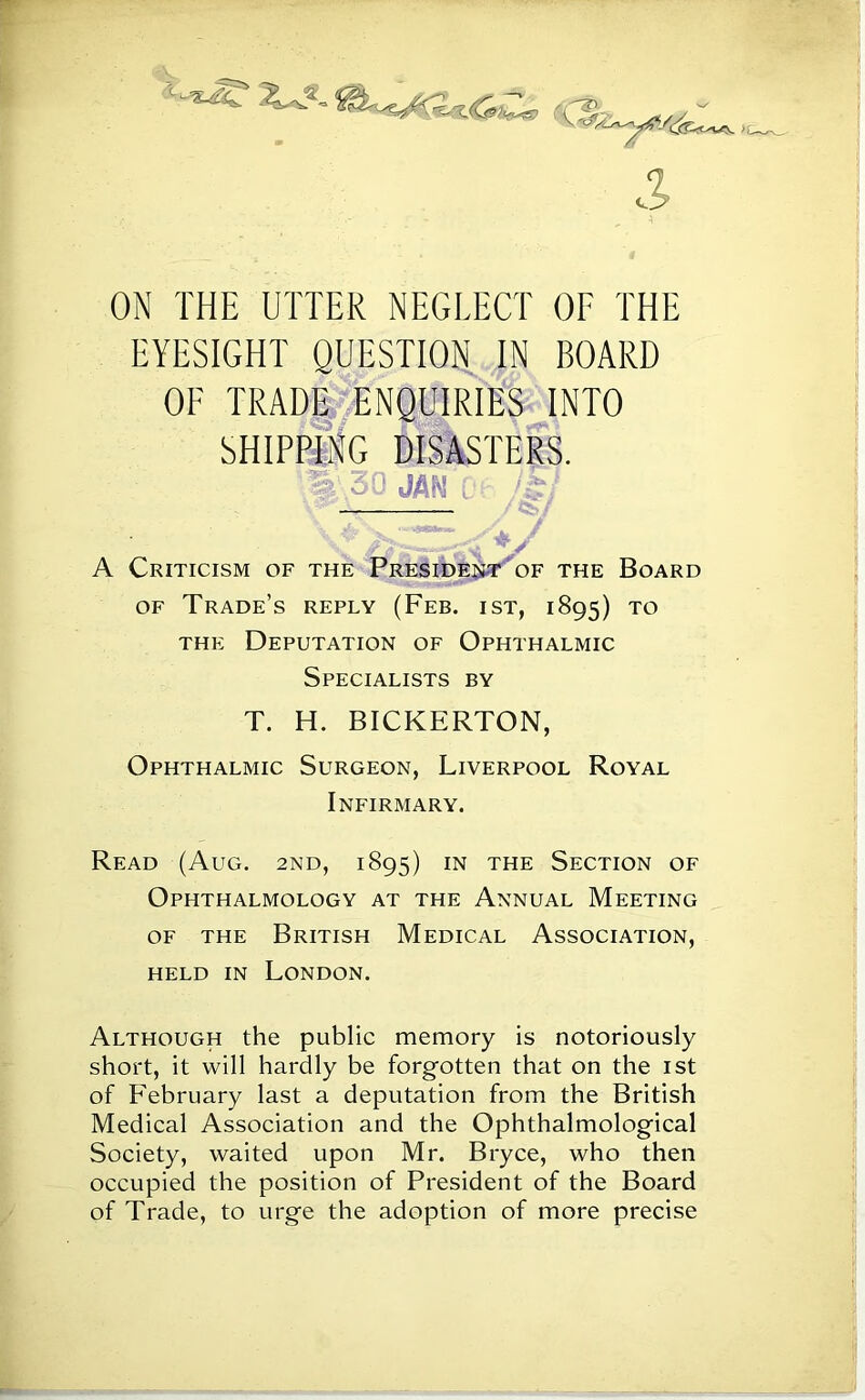 ON THE UTTER NEGLECT OF THE EYESIGHT QUESTION IN BOARD OF TRADE ENQUIRIES INTO SHIPPING DISASTERS. % 30 JAW i: /.£, — V A Criticism of the President of the Board of Trade’s reply (Feb. ist, 1895) to the Deputation of Ophthalmic Specialists by T. H. BICKERTON, Ophthalmic Surgeon, Liverpool Royal Infirmary. Read (Aug. 2nd, 1895) in the Section of Ophthalmology at the Annual Meeting of the British Medical Association, held in London. Although the public memory is notoriously short, it will hardly be forgotten that on the 1st of February last a deputation from the British Medical Association and the Ophthalmological Society, waited upon Mr. Bryce, who then occupied the position of President of the Board of Trade, to urge the adoption of more precise