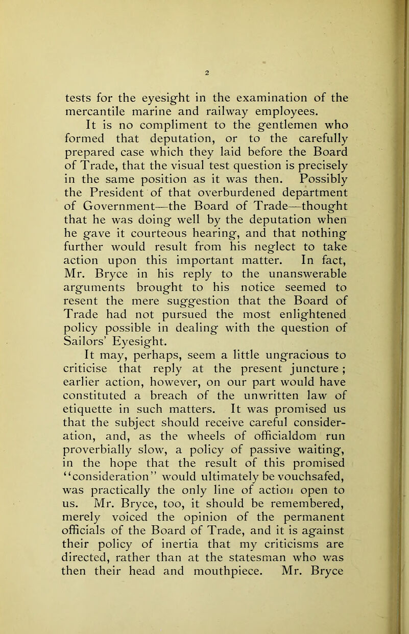 tests for the eyesight in the examination of the mercantile marine and railway employees. It is no compliment to the gentlemen who formed that deputation, or to the carefully prepared case which they laid before the Board of Trade, that the visual test question is precisely in the same position as it was then. Possibly the President of that overburdened department of Government—the Board of Trade—thought that he was doing well by the deputation when he gave it courteous hearing, and that nothing further would result from his neglect to take action upon this important matter. In fact, Mr. Bryce in his reply to the unanswerable arguments brought to his notice seemed to resent the mere suggestion that the Board of Trade had not pursued the most enlightened policy possible in dealing with the question of Sailors’ Eyesight. It may, perhaps, seem a little ungracious to criticise that reply at the present juncture; earlier action, however, on our part would have constituted a breach of the unwritten law of etiquette in such matters. It was promised us that the subject should receive careful consider- ation, and, as the wheels of officialdom run proverbially slow, a policy of passive waiting, in the hope that the result of this promised “consideration” would ultimately be vouchsafed, was practically the only line of action open to us. Mr. Bryce, too, it should be remembered, merely voiced the opinion of the permanent officials of the Board of Trade, and it is against their policy of inertia that my criticisms are directed, rather than at the statesman who was then their head and mouthpiece. Mr. Bryce