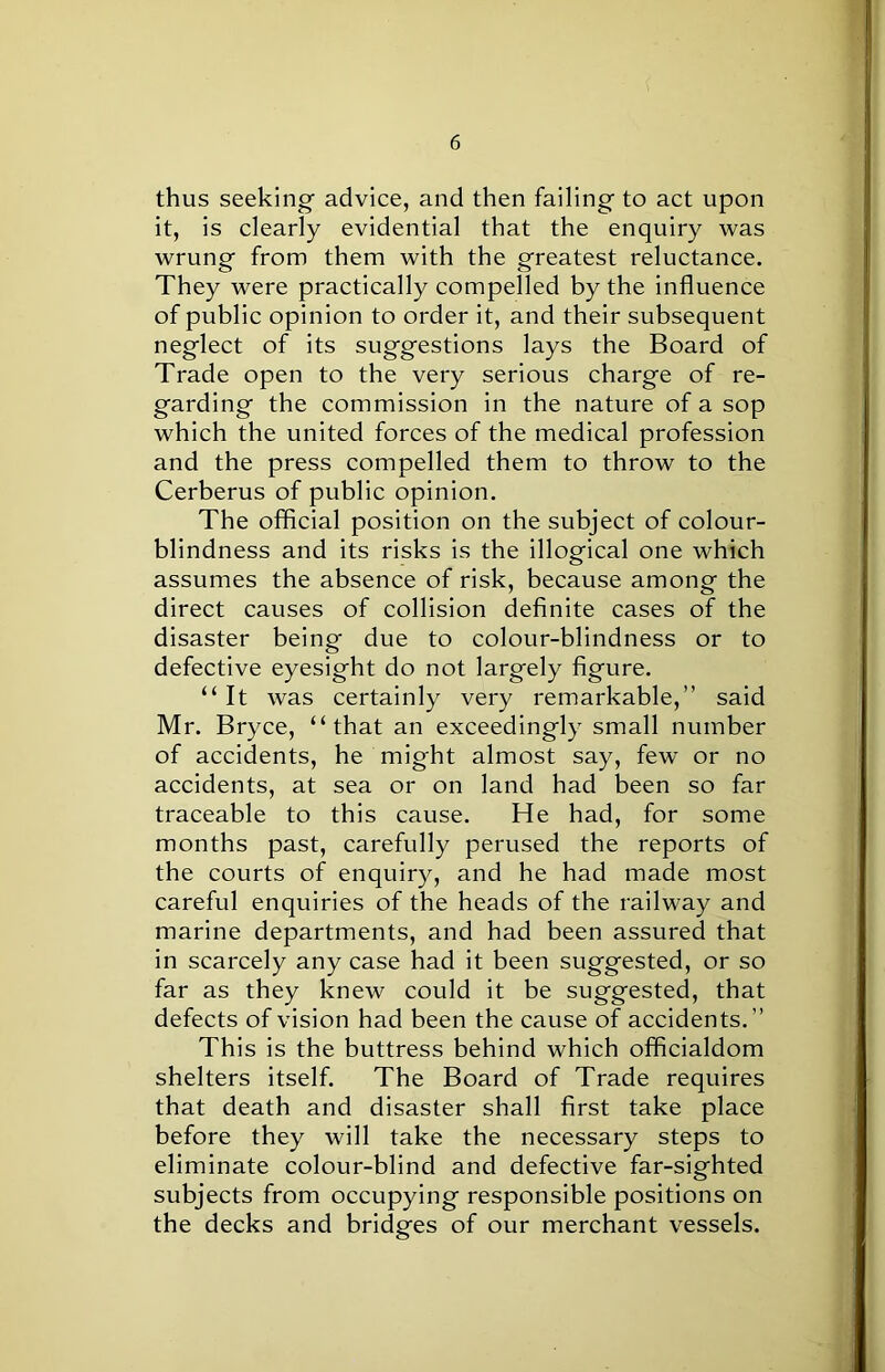 thus seeking advice, and then failing to act upon it, is clearly evidential that the enquiry was wrung from them with the greatest reluctance. They were practically compelled by the influence of public opinion to order it, and their subsequent neglect of its suggestions lays the Board of Trade open to the very serious charge of re- garding the commission in the nature of a sop which the united forces of the medical profession and the press compelled them to throw to the Cerberus of public opinion. The official position on the subject of colour- blindness and its risks is the illogical one which assumes the absence of risk, because among the direct causes of collision definite cases of the disaster being due to colour-blindness or to defective eyesight do not largely figure. “ It was certainly very remarkable,” said Mr. Bryce, “that an exceedingly small number of accidents, he might almost say, few or no accidents, at sea or on land had been so far traceable to this cause. He had, for some months past, carefully perused the reports of the courts of enquiry, and he had made most careful enquiries of the heads of the railway and marine departments, and had been assured that in scarcely any case had it been suggested, or so far as they knew could it be suggested, that defects of vision had been the cause of accidents.” This is the buttress behind which officialdom shelters itself. The Board of Trade requires that death and disaster shall first take place before they will take the necessary steps to eliminate colour-blind and defective far-sighted subjects from occupying responsible positions on the decks and bridges of our merchant vessels.